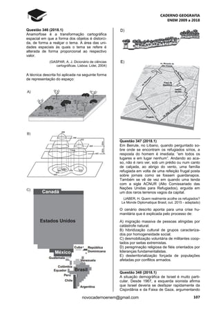 CADERNO GEOGRAFIA
ENEM 2009 a 2018
107novocadernoenem@gmail.com
Questão 346 (2018.1)
Anamorfose é a transformação cartográfica
espacial em que a forma dos objetos é distorci-
da, de forma a realçar o tema. A área das uni-
dades espaciais às quais o tema se refere é
alterada de forma proporcional ao respectivo
valor.
(GASPAR, A. J. Dicionário de ciências
cartográficas. Lisboa: Lidei, 2004)
A técnica descrita foi aplicada na seguinte forma
de representação do espaço:
Questão 347 (2018.1)
Em Beirute, no Líbano, quando perguntado so-
bre onde se encontram os refugiados sírios, a
resposta do homem é imediata: “em todos os
lugares e em lugar nenhum”. Andando ao aca-
so, não é raro ver, sob um prédio ou num canto
de calçada, ao abrigo do vento, uma família
refugiada em volta de uma refeição frugal posta
sobre jornais como se fossem guardanapos.
Também se vê de vez em quando uma tenda
com a sigla ACNUR (Alto Comissariado das
Nações Unidas para Refugiados), erguida em
um dos raros terrenos vagos da capital.
(JABER, H. Quem realmente acolhe os refugiados?
Le Monde Diplomatique Brasil, out. 2015 - adaptado)
O cenário descrito aponta para uma crise hu-
manitária que é explicada pelo processo de:
A) migração massiva de pessoas atingidas por
catástrofe natural.
B) hibridização cultural de grupos caracteriza-
dos por homogeneidade social.
C) desmobilização voluntária de militantes coop-
tados por seitas extremistas.
D) peregrinação religiosa de fiéis orientados por
lideranças fundamentalistas.
E) desterritorialização forçada de populações
afetadas por conflitos armados.
Questão 348 (2018.1)
A situação demográfica de Israel é muito parti-
cular. Desde 1967, a esquerda sionista afirma
que Israel deveria se desfazer rapidamente da
Cisjordânia e da Faixa de Gaza, argumentando
 