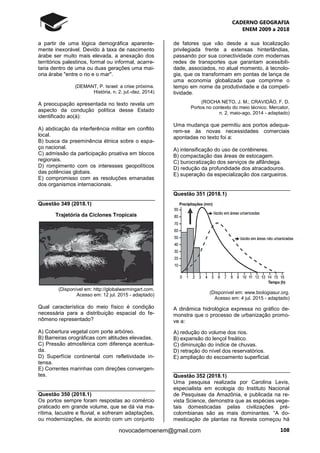 CADERNO GEOGRAFIA
ENEM 2009 a 2018
108novocadernoenem@gmail.com
a partir de uma lógica demográfica aparente-
mente inexorável. Devido à taxa de nascimento
árabe ser muito mais elevada, a anexação dos
territórios palestinos, formal ou informal, acarre-
taria dentro de uma ou duas gerações uma mai-
oria árabe "entre o rio e o mar".
(DEMANT, P. Israel: a crise próxima.
História, n. 2. jul.-dez. 2014)
A preocupação apresentada no texto revela um
aspecto da condução política desse Estado
identificado ao(à):
A) abdicação da interferência militar em conflito
local.
B) busca da preeminência étnica sobre o espa-
ço nacional.
C) admissão da participação proativa em blocos
regionais.
D) rompimento com os interesses geopolíticos
das potências globais.
E) compromisso com as resoluções emanadas
dos organismos internacionais.
Questão 349 (2018.1)
Trajetória da Ciclones Tropicais
(Disponível em: http://globalwarmingart.com.
Acesso em: 12 jul. 2015 - adaptado)
Qual característica do meio físico é condição
necessária para a distribuição espacial do fe-
nômeno representado?
A) Cobertura vegetal com porte arbóreo.
B) Barreiras orográficas com altitudes elevadas.
C) Pressão atmosférica com diferença acentua-
da.
D) Superfície continental com refletividade in-
tensa.
E) Correntes marinhas com direções convergen-
tes.
Questão 350 (2018.1)
Os portos sempre foram respostas ao comércio
praticado em grande volume, que se dá via ma-
rítima, lacustre e fluvial, e sofreram adaptações,
ou modernizações, de acordo com um conjunto
de fatores que vão desde a sua localização
privilegiada frente a extensas hinterlândias,
passando por sua conectividade com modernas
redes de transportes que garantam acessibili-
dade, associados, no atual momento, à tecnolo-
gia, que os transformam em pontas de lança de
uma economia globalizada que comprime o
tempo em nome da produtividade e da competi-
tividade.
(ROCHA NETO, J. M.; CRAVIDÃO, F. D.
Portos no contexto do meio técnico. Mercator,
n. 2, maio-ago. 2014 - adaptado)
Uma mudança que permitiu aos portos adequa-
rem-se às novas necessidades comerciais
apontadas no texto foi a:
A) intensificação do uso de contêineres.
B) compactação das áreas de estocagem.
C) burocratização dos serviços de alfândega.
D) redução da profundidade dos atracadouros.
E) superação da especialização dos cargueiros.
Questão 351 (2018.1)
(Disponível em: www.biologiasur.org.
Acesso em: 4 jul. 2015 - adaptado)
A dinâmica hidrológica expressa no gráfico de-
monstra que o processo de urbanização promo-
ve a:
A) redução do volume dos rios.
B) expansão do lençol freático.
C) diminuição do índice de chuvas.
D) retração do nível dos reservatórios.
E) ampliação do escoamento superficial.
Questão 352 (2018.1)
Uma pesquisa realizada por Carolina Levis,
especialista em ecologia do Instituto Nacional
de Pesquisas da Amazônia, e publicada na re-
vista Science, demonstra que as espécies vege-
tais domesticadas pelas civilizações pré-
colombianas são as mais dominantes. “A do-
mesticação de plantas na floresta começou há
 