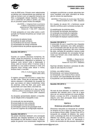 CADERNO GEOGRAFIA
ENEM 2009 a 2018
109novocadernoenem@gmail.com
mais de 8000 anos. Primeiro eram selecionadas
as plantas com características que poderiam ser
úteis ao homem e em um segundo momento era
feita a propagação dessas espécies. Começa-
ram a cultivá-las em pátios e jardins, por meio
de um processo quase intuitivo de seleção”.
(OLIVEIRA, J. Indígenas foram os primeiros
a alterar o ecossistema da Amazônia.
Disponível em: https://brasil.elpais.com.
Acesso em: 11 dez. 2017 - adaptado)
O texto apresenta um novo olhar sobre a confi-
guração da Floresta Amazônica por romper com
a ideia de:
A) primazia de saberes locais.
B) ausência de ação antrópica.
C) insuficiência de recursos naturais.
D) necessidade de manejo ambiental.
E) predominância de práticas agropecuárias.
Questão 353 (2018.1)
TEXTO I
Quando um exército atravessa montanhas, flo-
restas, zonas de precipícios, ou marcha ao lon-
go de desfiladeiros, alagadiços ou pântanos, ou
qualquer outro terreno onde a deslocação é
árdua, está em terreno difícil. O terreno onde é
apertado e a sua saída é tortuosa e onde uma
pequena força inimiga pode atacar a minha,
embora maior, é cercado.
(TZU, S. A arte da guerra. São Paulo:
Martin Claret, 2001)
TEXTO II
O objetivo principal era encontrar e matar Osa-
ma Bin Laden. Onde ele se esconde? Não po-
demos esquecer a dificuldade de ocupação do
país, que possui um relevo montanhoso, cheio
de cavernas, onde fica fácil, para quem está
acostumado com esse relevo, esconder-se.
(OLIVEIRA, M. G.; SANTOS, M. S. Ásia: uma visão
histórica, política e econômica do continente. Rio de
Janeiro: E-Papers, 2009 - adaptado)
As situações apresentadas atestam a importân-
cia da relação entre a topografia e o(a):
A) construção de vias terrestres.
B) preservação do meio ambiente.
C) preservação do meio ambiente.
D) intimidação contínua da população local.
E) domínio cognitivo da configuração espacial.
Questão 354 (2018.1)
Os países industriais adotaram uma concepção
diferente das relações familiares e do lugar da
fecundidade na vida familiar e social. A preocu-
pação de garantir uma transmissão integral das
vantagens econômicas e sociais adquiridas tem
como resultado uma ação voluntária de limita-
ção do número de nascimentos.
(GEORGE, P Panorama do mundo atual. São Paulo:
Difusão Européia do Livro, 1968 - adaptado)
Em meados do século XX, o fenômeno social
descrito contribuiu para o processo europeu de:
A) estabilização da pirâmide etária.
B) conclusão da transição demográfica.
C) contenção da entrada de imigrantes.
D) elevação do crescimento vegetativo.
E) formação de espaços superpovoados.
Questão 355 (2018.1)
A presunção de que a superfície das chapadas
e chapadões representa uma velha peneplaní-
cie é corroborada pelo fato de que ela é coberta
por acumulações superficiais, tais como massas
de areia, camadas de cascalhos e seixos e pela
ocorrência generalizada de concreções ferrugi-
nosas que formam uma crosta laterítica, deno-
minada “canga”.
(WEIBEL, L. Disponível em:
http://biblioteca.ibge.gov.br.
Acesso em: 8 jul. 2015 - adaptado)
Qual tipo climático favorece o processo de alte-
ração do solo descrito no texto?
A) Árido, com déficit hídrico.
B) Subtropical, com baixas temperaturas.
C) Temperado, com invernos frios e secos.
D) Tropical, com sazonalidade das chuvas.
E) Equatorial, com pluviosidade abundante.
Questão 356 (2018.1)
TEXTO I
Há mais de duas décadas, os cientistas e ambi-
entalistas têm alertado para o fato de a água
doce ser um recurso escasso em nosso planeta.
Desde o começo de 2014, o Sudeste do Brasil
adquiriu uma clara percepção dessa realidade
em função da seca.
TEXTO II
Dinâmicas atmosféricas no Brasil
Elementos relevantes ao transporte de umidade
na América do Sul a leste dos Andes pelos Ja-
tos de Baixos Níveis (JBN), Frentes Frias (FF) e
transporte de umidade do Atlântico Sul, assim
como a presença da Zona de Convergência do
Atlântico Sul (ZCAS), para um verão normal e
para o verão seco de 2014. “A” representa o
centro da anomalia de alta pressão atmosférica.
 