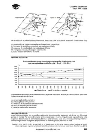 CADERNO GEOGRAFIA
ENEM 2009 a 2018
110novocadernoenem@gmail.com
De acordo com as informações apresentadas, a seca de 2014, no Sudeste, teve como causa natural o(a)
A) constituição de frentes quentes barrando as chuvas convectivas.
B) formação de anticiclone impedindo a entrada de umidade.
C) presença de nebulosidade na região de cordilheira.
D) avanço de massas polares para o continente.
E) baixa pressão atmosférica no litoral.
Questão 357 (2018.1)
Participação percentual do extrativismo vegetal e da silvicultura no
valor da produção primária florestal - Brasil - 1996-2014
Considerando as diferenças entre extrativismo vegetal e silvicultura, a variação das curvas do gráfico foi
influenciada pela tendência de:
A) conservação do bioma nativo.
B) estagnação do setor primário.
C) utilização de madeira de reflorestamento.
D) redução da produção de móveis.
E) retração da indústria alimentícia.
Questão 358 (2018.1)
A agricultura ecológica e a produção orgânica de alimentos estão ganhando relevância em diferentes
partes do mundo. No campo brasileiro, também acontece o mesmo. Impulsionado especialmente pela
expansão da demanda de alimentos saudáveis, o setor cresce a cada ano, embora permaneça relativa-
mente marginalizado na agenda de prioridades da política agrícola praticada no país.
(AQUINO, J. R.; GAZOLLA, M.; SCHNEIDER, S. In: SAMBUICHI, R. H. R. et al. (Org.). A política nacional de agroe-
cologia e produção orgânica: uma trajetória de luta pelo desenvolvimento rural sustentável. Brasília: Ipea, 2017)
 