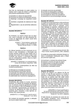 CADERNO GEOGRAFIA
ENEM 2009 a 2018
111novocadernoenem@gmail.com
Que tipo de intervenção do poder público no
espaço rural é capaz de reduzir a marginaliza-
ção produtiva apresentada no texto?
A) Subsidiar os cultivos de base familiar.
B) Favorecer as práticas de fertilização química.
C) Restringir o emprego de maquinário moder-
no.
D) Controlar a expansão de sistemas de irriga-
ção.
E) Regulamentar o uso de sementes seleciona-
das.
Questão 359 (2018.1)
TEXTO I
As fronteiras, ao mesmo tempo que se sepa-
ram, unem e articulam, por elas passando dis-
cursos de legitimação da ordem social tanto
quanto do conflito.
(CUNHA, L. Terras lusitanas e gentes dos
brasis: a nação e o seu retrato literário.
Revista Ciências Sociais, n. 2, 2009)
TEXTO II
As últimas barreiras ao livre movimento do di-
nheiro e das mercadorias e informação que
rendem dinheiro andam de mãos dadas com a
pressão para cavar novos fossos e erigir novas
muralhas que barrem o movimento daqueles
que em consequência perdem, física ou espiri-
tualmente, suas raízes.
(BAUMAN, Z. Globalização: as consequências hu-
manas. Rio de Janeiro: Jorge Zahar, 1999)
A ressignificação contemporânea da ideia de
fronteira compreende a:
A) liberação da circulação de pessoas.
B) preponderância dos limites naturais.
C) supressão dos obstáculos aduaneiros.
D) desvalorização da noção de nacionalismo.
E) seletividade dos mecanismos segregadores.
Questão 360 (2018.2)
Anualmente, são usadas no mundo, aproxima-
damente, 2,5 milhões de toneladas de agrotóxi-
cos. O consumo anual de agrotóxicos no Brasil
tem sido superior a 300 mil toneladas de produ-
tos comerciais, representando um aumento no
consumo de agrotóxicos de 700% nos últimos
quarenta anos, enquanto a área agrícola au-
mentou 78% nesse período.
(SPADOTTO, C. A. Disponível em: www.fmr.edu.br.
Acesso em: 7 nov. 2014)
No contexto da produção agrícola, a utilização
do insumo citado implica o(a):
A) redução nos lucros da atividade.
B) aumento do desequilíbrio ecológico.
C) manutenção da fertilidade dos solos.
D) priorização de cultivos de subsistência.
E) autonomia no uso de tecnologia nacional.
Questão 361 (2018.2)
O modelo de conservacionismo norte-americano
espalhou-se rapidamente pelo mundo recriando
a dicotomia entre “povos” e “parques”. Como
essa ideologia se expandiu, sobretudo para os
países do Terceiro Mundo, seu efeito foi devas-
tador sobre as “populações tradicionais” de ex-
trativistas, pescadores, índios, cuja relação com
a natureza é diferente da analisada pelos pri-
meiros “ideólogos” dos parques nacionais norte-
americanos. É fundamental enfatizar que a
transposição deste “modelo” de parques sem
moradores, vindo de países industrializados e
de clima temperado, para países cujas florestas
remanescentes foram e continuam sendo, em
grande parte, habitadas por populações tradici-
onais, está na base não só de conflitos insupe-
ráveis, mas de uma visão inadequada de áreas
protegidas.
(DIEGUES, A. C. O mito da natureza intocada. São
Paulo: Hucitec; Nupaub-USP/CEC, 2008 - adaptado)
O modelo de preservação ambiental criticado no
texto é considerado inadequado para o Brasil
por promover ações que:
A) incentivam o comércio de produtos locais.
B) separam o homem do lugar de origem.
C) regulamentam as disputas fundiárias.
D) deslocam a diversidade biológica.
E) fomentam a atividade turística.
Questão 362 (2018.2)
O Morro do Vidigal é um clássico do Rio de
Janeiro. A vista dá para Ipanema e a favela é
pequena e relativamente segura. Aos poucos,
casas de um padrão mais alto estão sendo
construídas. Artistas plásticos e gringos compra-
ram imóveis ali. Os moradores recebem propos-
tas atraentes e se mudam. Não são propostas
milionárias. Apenas o suficiente para se transfe-
rirem para um lugar mais longe e um pouco
melhor. Os novos habitantes, aos poucos, im-
põem uma nova rotina e uma nova cara.
(NOGUEIRA, K. O que é gentrificação e
por que ela está gerando tanto barulho no Brasil.
Disponível em: www.diariodocentrodomundo.com.br.
Acesso em: 7 jul. 2015 - adaptado)
O texto discute um processo em curso em vá-
rias cidades brasileiras. Uma consequência
socioespacial desse processo é a:
 