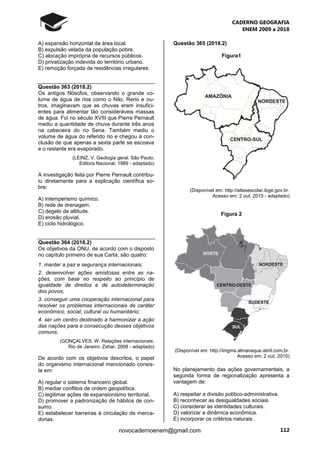 CADERNO GEOGRAFIA
ENEM 2009 a 2018
112novocadernoenem@gmail.com
A) expansão horizontal da área local.
B) expulsão velada da população pobre.
C) alocação imprópria de recursos públicos.
D) privatização indevida do território urbano.
E) remoção forçada de residências irregulares.
Questão 363 (2018.2)
Os antigos filósofos, observando o grande vo-
lume de água de rios como o Nilo, Reno e ou-
tros, imaginavam que as chuvas eram insufici-
entes para alimentar tão consideráveis massas
de água. Foi no século XVIII que Pierre Pernault
mediu a quantidade de chuva durante três anos
na cabeceira do rio Sena. Também mediu o
volume de água do referido rio e chegou à con-
clusão de que apenas a sexta parte se escoava
e o restante era evaporado.
(LEINZ, V. Geologia geral. São Paulo:
Editora Nacional, 1989 - adaptado)
A investigação feita por Pierre Pernault contribu-
iu diretamente para a explicação científica so-
bre:
A) intemperismo químico.
B) rede de drenagem.
C) degelo de altitude.
D) erosão pluvial.
E) ciclo hidrológico.
Questão 364 (2018.2)
Os objetivos da ONU, de acordo com o disposto
no capítulo primeiro de sua Carta, são quatro:
1. manter a paz e segurança internacionais;
2. desenvolver ações amistosas entre as na-
ções, com base no respeito ao princípio de
igualdade de direitos e de autodeterminação
dos povos;
3. conseguir uma cooperação internacional para
resolver os problemas internacionais de caráter
econômico, social, cultural ou humanitário;
4. ser um centro destinado a harmonizar a ação
das nações para a consecução desses objetivos
comuns.
(GONÇALVES, W. Relações internacionais.
Rio de Janeiro: Zahar, 2008 - adaptado)
De acordo com os objetivos descritos, o papel
do organismo internacional mencionado consis-
te em:
A) regular o sistema financeiro global.
B) mediar conflitos de ordem geopolítica.
C) legitimar ações de expansionismo territorial.
D) promover a padronização de hábitos de con-
sumo.
E) estabelecer barreiras à circulação de merca-
dorias.
Questão 365 (2018.2)
Figura1
(Disponível em: http://atlasescolar.ibge.gov.br.
Acesso em: 2 out. 2015 - adaptado)
Figura 2
(Disponível em: http://imgms.almanaque.abril.com.br.
Acesso em: 2 out. 2015)
No planejamento das ações governamentais, a
segunda forma de regionalização apresenta a
vantagem de:
A) respeitar a divisão político-administrativa.
B) reconhecer as desigualdades sociais.
C) considerar as identidades culturais.
D) valorizar a dinâmica econômica.
E) incorporar os critérios naturais.
 