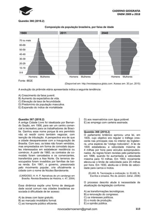 CADERNO GEOGRAFIA
ENEM 2009 a 2018
113novocadernoenem@gmail.com
Questão 366 (2018.2)
Composição da população brasileira, por faixa de idade
Fonte: IBGE
(Disponível em: http://revistaepoca.globo.com. Acesso em: 30 jun. 2015)
A evolução da pirâmide etária apresentada indica a seguinte tendência:
A) Crescimento da faixa juvenil.
B) Aumento da expectativa de vida.
C) Elevação da taxa de fecundidade.
D) Predomínio da população masculina.
E) Expansão do índice de mortalidade
Questão 367 (2018.2)
A antiga Cidade Livre foi idealizada por Bernar-
do Sayão, em 1956, para ser um centro comer-
cial e recreativo para os trabalhadores de Brasí-
lia. Ganhou esse nome porque lá era permitido
não só residir como também negociar, com
isenção de tributação. A perspectiva era de que
a cidade desaparecesse com a inauguração de
Brasília. Com isso, os lotes não foram vendidos,
mas emprestados em forma de comodato àque-
les interessados em estabelecer residência ou
comércio. A partir de 1960, os contratos de co-
modato foram cancelados e os comerciantes,
transferidos para a Asa Norte. Os terrenos de-
socupados foram invadidos por famílias de bai-
xa renda. Em 1961, o governo, pressionado
pelo movimento popular, cria oficialmente a
cidade com o nome de Núcleo Bandeirante.
(CARDOSO, H. H. P. Narrativas de um candango em
Brasília. Revista Brasileira de História, n. 47, 2004)
Essa dinâmica expõe uma forma de desigual-
dade social comum nas cidades brasileiras as-
sociada à dificuldade de ter acesso:
A) às áreas com lazer gratuito.
B) ao mercado imobiliário formal.
C) ao transporte público eficiente.
D) aos reservatórios com água potável.
E) ao emprego com carteira assinada.
Questão 368 (2018.2)
O parlamento britânico aprovou uma lei, em
1835, cujo objetivo era regular o tráfego cres-
cente nas principais vias no interior da Inglater-
ra, uma espécie de “código rodoviário”. A lei de
1835 estabeleceu a velocidade máxima de
4 milhas por hora para veículos autopropulsio-
nados. As regras foram revistas pelo parlamento
em 1896, quando foi aumentada a velocidade
máxima para 10 milhas. Em 1903, novamente
elevou-se o limite de velocidade para 20 milhas
por hora. Em 1930, aboliu-se o limite de veloci-
dade para carros e motos.
(ELIAS, N. Tecnização e civilização. In: ELIAS, N.
Escritos e ensaios. Rio de Janeiro: Zahar, 2006)
O processo descrito alude à necessidade de
atualização da legislação conforme:
A) as transformações tecnológicas.
B) a renovação do congresso.
C) os interesses políticos.
D) o modo de produção.
E) a opinião pública.
 