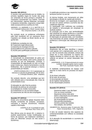 CADERNO GEOGRAFIA
ENEM 2009 a 2018
114novocadernoenem@gmail.com
Questão 369 (2018.2)
A recente crise generalizada que se instalou na
primeira república negra do mundo não pode
ser entendida de forma pontual e simplória. É
necessário compreender sua história, marcada
por intervenções, regimes ditatoriais, corrupção
e desastres ambientais, originando a atual reali-
dade socioeconômica e política do Haiti.
(MORAES, I. A.; ANDRADE, C. A. A.; MATTOS, B. R.
B. A imigração haitiana para o Brasil: causas e desa-
fios. Conjuntura Austral, n. 20, 2013)
No contexto atual, os problemas enfrentados
pelo Haiti resultaram em um expressivo fluxo
migratório em direção ao Brasil devido ao se-
guinte fato:
A) Melhores condições de vida.
B) Tratamento legal diferenciado.
C) Garantia de empregos formais.
D) Equivalência de costumes culturais.
E) Auxílio para qualificação profissional.
Questão 370 (2018.2)
A manutenção da produtividade de grãos por
hectare tem sido obtida, entre outros, graças ao
aumento do uso de fertilizantes. Contudo, a
incapacidade de regeneração do solo no longo
prazo mostra que, mesmo aumentando o uso de
fertilizantes, não é possível alcançar a mesma
produtividade por hectare.
(PORTO-GONÇALVES, C. W. A globalização da
natureza e a natureza da globalização. Rio de Janei-
ro: Civilização Brasileira, 2006 - adaptado)
No contexto descrito, uma estratégia que tem
sido utilizada para a manutenção dos níveis de
produtividade é o(a):
A) elevação do valor final do produto.
B) adoção de políticas de subvenção.
C) ampliação do modelo monocultor.
D) investimento no uso da biotecnologia.
E) crescimento da mão de obra empregada.
Questão 371 (2018.2)
Existe uma concorrência global, forçando rede-
finições constantes de produtos, processos,
mercados e insumos econômicos, inclusive
capital e informação.
(CASTELLS, M. A sociedade em rede.
São Paulo: Paz e Terra, 2011)
Nos últimos anos do século XX, o sistema in-
dustrial experimentou muitas modificações na
forma de produzir, que implicaram transforma-
ções em diferentes campos da vida social e
econômica.
A redefinição produtiva e seu respectivo impacto
territorial ocorrem no uso da:
A) técnica fordista, com treinamento em altas
tecnologias e difusão do capital pelo território.
B) linha de montagem, com capacitação da mão
de obra em países centrais e aumento das dis-
crepâncias regionais.
C) robotização, com melhorias nas condições
de trabalho e remuneração em empresas no
Sudeste asiático.
D) produção just in time, com territorialização
das indústrias em países periféricos e manuten-
ção das bases de gestão nos países centrais.
E) fabricação em grandes lotes, com transferên-
cias financeiras de países centrais para países
periféricos e diminuição das diferenças territori-
ais.
Questão 372 (2018.2)
Atualmente não se pode identificar o espaço
rural apenas com a agropecuária, pois no cam-
po não há somente essa atividade, embora ela
possa ser a mais importante na maioria das
regiões situadas no interior do país. Não é pro-
cedente se pensar no campo dissociado das
cidades.
(HESPANHOL, A. N. O desenvolvimento do campo
no Brasil. Geografia agrária: teoria e poder.
São Paulo: Expressão Popular, 2007)
A realidade contemporânea do espaço rural
descrita no texto deriva do processo de expan-
são:
A) de áreas cultivadas.
B) do setor de serviços.
C) da proporção de idosos.
D) de regiões metropolitanas.
E) da mecanização produtiva.
Questão 373 (2018.2)
Queremos saber o que vão fazer
Com as novas invenções
Queremos notícia mais séria
Sobre a descoberta da antimatéria
E suas implicações
Na emancipação do homem
Das grandes populações
Homens pobres das cidades
Das estepes, dos sertões
(GILBERTO GIL. Queremos saber. O viramundo. São
Paulo: Universal Music, 1976 - fragmento)
A letra da canção relaciona dois aspectos da
contemporaneidade com reflexos na sociedade
brasileira:
A) A elevação da escolaridade e o aumento do
desemprego.
 
