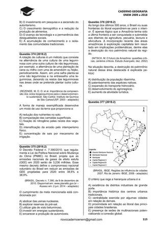 CADERNO GEOGRAFIA
ENEM 2009 a 2018
115novocadernoenem@gmail.com
B) O investimento em pesquisa e a ascensão do
autoritarismo.
C) O crescimento demográfico e a redução da
produção de alimentos.
D) O avanço da tecnologia e a permanência das
desigualdades sociais.
E) A acumulação de conhecimento e o isola-
mento das comunidades tradicionais.
Questão 374 (2018.2)
A rotação de culturas é um método que consiste
na alternância de uma cultura de uma legumi-
nosa com uma outra cultura de não leguminosa,
por exemplo, a alternância de uma plantação de
cana ou milho com uma de amendoim ou feijão,
periodicamente. Assim, em uma safra planta-se
uma não leguminosa e na entressafra uma le-
guminosa, deixando os restos das leguminosas
nas áreas onde se pretende plantar outra cultu-
ra.
(REZENDE, M. O. O. et al. Importância da compreen-
são dos ciclos biogeoquímicos para o desenvolvimen-
to sustentável. São Carlos: Instituto de Química
de São Carlos/USP, 2003 - adaptado)
A forma de manejo exemplificada desenvolve
um modo de uso da terra que proporciona a:
A) redução dos nutrientes no solo.
B) compactação das camadas superficiais.
C) fixação do nitrogênio pelas raízes dos vege-
tais.
D) intensificação da erosão pelo intemperismo
físico.
E) concentração de sais por mecanismo de
irrigação.
Questão 375 (2018.2)
O Decreto Federal n. 7.390/2010, que regula-
menta a Lei da Política Nacional sobre Mudança
do Clima (PNMC) no Brasil, projeta que as
emissões nacionais de gases de efeito estufa
(GEE) em 2020 serão de 3,236 milhões. Esse
mesmo decreto define o compromisso nacional
voluntário do Brasil em reduzir as emissões de
GEE projetadas para 2020 entre 38,6% e
38,9%.
(BRASIL. Decreto n. 7.390, de 9 de dezembro de
2010. Disponível em: www.planalto.gov.br –
Acesso em: 2 jun. 2014 - adaptado)
O cumprimento da meta mencionada está con-
dicionada por:
A) abdicar das usinas nucleares.
B) explorar reservas do pré-sal.
C) utilizar gás de xisto betuminoso.
D) investir em energias sustentáveis.
E) encarecer a produção de automóveis.
Questão 376 (2018.2)
Ao longo dos últimos 500 anos, o Brasil viu suas
fronteiras do litoral expandirem-se para o interi-
or. É apenas lógico que a Amazônia tenha sido
a última fronteira a ser conquistada e submetida
aos ditames da agricultura, pecuária, lavoura e
silvicultura. A incorporação recente das áreas
amazônicas à exploração capitalista tem resul-
tado em implicações problemáticas, dentre elas
a destruição do rico patrimônio natural da regi-
ão.
(NITSCH, M. O futuro da Amazônia: questões críti-
cas, cenários críticos. Estudo Avançado, dez. 2002)
Na situação descrita, a destruição do patrimônio
natural dessa área destacada é explicada pe-
lo(a):
A) distribuição da população ribeirinha.
B) patenteamento das espécies nativas.
C) expansão do transporte hidroviário.
D) desenvolvimento do agronegócio.
E) aumento da atividade turística.
Questão 377 (2018.2)
(BRASIL. IBGE. Regiões de influência de cidades
2007. Rio de Janeiro: IBGE, 2008 - adaptado)
O critério que rege a hierarquia urbana é a:
A) existência de distritos industriais de grande
porte.
B) importância histórica dos centros urbanos
tradicionais.
C) centralidade exercida por algumas cidades
em relação às demais.
D) proximidade em relação ao litoral das princi-
pais cidades brasileiras.
E) presença de sedes de multinacionais poten-
cializando a conexão global.
 