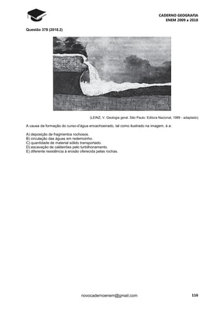 CADERNO GEOGRAFIA
ENEM 2009 a 2018
116novocadernoenem@gmail.com
Questão 378 (2018.2)
(LEINZ, V. Geologia geral. São Paulo: Editora Nacional, 1989 - adaptado)
A causa da formação do curso-d’água encachoeirado, tal como ilustrado na imagem, é a:
A) deposição de fragmentos rochosos.
B) circulação das águas em redemoinho.
C) quantidade de material sólido transportado.
D) escavação de caldeirões pelo turbilhonamento.
E) diferente resistência à erosão oferecida pelas rochas.
 