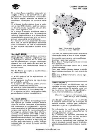 CADERNO GEOGRAFIA
ENEM 2009 a 2018
10novocadernoenem@gmail.com
B) os novos fluxos migratórios instaurados em
direção ao Norte e ao Centro-Oeste do país
prejudicaram o desenvolvimento socioeconômi-
co dessas regiões, incapazes de atender ao
crescimento da demanda por postos de traba-
lho.
C) o Sudeste brasileiro deixou de ser a região
com o maior PIB industrial a partir do processo
de desconcentração espacial do setor, em dire-
ção a outras regiões do país.
D) o avanço da fronteira econômica sobre os
estados da região Norte e do Centro-Oeste re-
sultou no desenvolvimento e na introdução de
novas atividades econômicas, tanto nos setores
primário e secundário, como no terciário.
E) o Nordeste tem vivido, ao contrário do restan-
te do país, um período de retração econômica,
como consequência da falta de investimentos
no setor industrial com base na moderna tecno-
logia.
Questão 27 (2009.2)
Apesar do aumento da produção no campo e da
integração entre a indústria e a agricultura, parte
da população da América do Sul ainda sofre
com a subalimentação, o que gera conflitos pela
posse de terra que podem ser verificados em
várias áreas e que frequentemente chegam a
provocar mortes.
Um dos fatores que explica a subalimentação
na América do Sul é:
A) a baixa inserção de sua agricultura no co-
mércio mundial.
B) a quantidade insuficiente de mão-de-obra
para o trabalho agrícola.
C) a presença de estruturas agrárias arcaicas
formadas por latifúndios improdutivos.
D) a situação conflituosa vivida no campo, que
impede o crescimento da produção agrícola.
E) os sistemas de cultivo mecanizado voltados
para o abastecimento do mercado interno.
Questão 28 (2009.2)
A luta pela terra no Brasil é marcada por diver-
sos aspectos que chamam a atenção. Entre os
aspectos positivos, destaca-se a perseverança
dos movimentos do campesinato e, entre os
aspectos negativos, a violência que manchou de
sangue essa história. Os movimentos pela re-
forma agrária articularam-se por todo o território
nacional, principalmente entre 1985 e 1996, e
conseguiram de maneira expressiva a inserção
desse tema nas discussões pelo acesso à terra.
O mapa seguinte apresenta a distribuição dos
conflitos agrários em todas as regiões do Brasil
nesse período, e o número de mortes ocorridas
nessas lutas.
Brasil - Vítimas fatais de conflitos
ocorridos no campo 1985-1996
Com base nas informações do mapa acerca dos
conflitos pela posse de terra no Brasil, a região:
A) conhecida historicamente como das Missões
Jesuíticas é a de maior violência.
B) do Bico do Papagaio apresenta os números
mais expressivos.
C) conhecida como oeste baiano tem o maior
número de mortes.
D) do norte do Mato Grosso, área de expansão
da agricultura mecanizada, é a mais violenta do
país.
E) da Zona da Mata mineira teve o maior regis-
tro de mortes.
Questão 29 (2009.2)
O homem construiu sua história por meio do
constante processo de ocupação e transforma-
ção do espaço natural. Na verdade, o que vari-
ou, nos diversos momentos da experiência hu-
mana, foi a intensidade dessa exploração.
(Disponível em: http://www.reformaagraria.ufu.br.
Acesso em: 09 jul. 2009 - adaptado)
Uma das consequências que pode ser atribuída
à crescente intensificação da exploração de
recursos naturais, facilitada pelo desenvolvi-
mento tecnológico ao longo da história, é:
A) a diminuição do comércio entre países e
regiões, que se tornaram autossuficientes na
produção de bens e serviços.
B) a ocorrência de desastres ambientais de
grandes proporções, como no caso de derra-
mamento de óleo por navios petroleiros.
C) a melhora generalizada das condições de
vida da população mundial, a partir da elimina-
ção das desigualdades econômicas na atualida-
de.
 