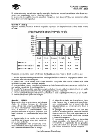 CADERNO GEOGRAFIA
ENEM 2009 a 2018
11novocadernoenem@gmail.com
D) o desmatamento, que eliminou grandes extensões de diversos biomas improdutivos, cujas áreas pas-
saram a ser ocupadas por centros industriais modernos.
E) o aumento demográfico mundial, sobretudo nos países mais desenvolvidos, que apresentam altas
taxas de crescimento vegetativo.
Questão 30 (2009.2)
O gráfico mostra o percentual de áreas ocupadas, segundo o tipo de propriedade rural no Brasil, no ano
de 2006.
De acordo com o gráfico e com referência à distribuição das áreas rurais no Brasil, conclui-se que:
A) imóveis improdutivos são predominantes em relação às demais formas de ocupação da terra no âmbi-
to nacional e na maioria das regiões.
B) o índice de 63,8% de imóveis improdutivos demonstra que grande parte do solo brasileiro é de baixa
fertilidade, impróprio para a atividade agrícola.
C) o percentual de imóveis improdutivos iguala-se ao de imóveis produtivos somados aos minifúndios, o
que justifica a existência de conflitos por terra.
D) a região Norte apresenta o segundo menor percentual de imóveis produtivos, possivelmente em razão
da presença de densa cobertura florestal, protegida por legislação ambiental.
E) a região Centro-Oeste apresenta o menor percentual de área ocupada por minifúndios, o que inviabili-
za políticas de reforma agrária nesta região.
Questão 31 (2009.2)
No presente, observa-se crescente atenção aos
efeitos da atividade humana, em diferentes
áreas, sobre o meio ambiente, sendo constante,
nos fóruns internacionais e nas instâncias naci-
onais, a referência à sustentabilidade como
princípio orientador de ações e propostas que
deles emanam. A sustentabilidade explica-se
pela:
A) incapacidade de se manter uma atividade
econômica ao longo do tempo sem causar da-
nos ao meio ambiente.
B) incompatibilidade entre crescimento econô-
mico acelerado e preservação de recursos natu-
rais e de fontes não renováveis de energia.
C) interação de todas as dimensões do bem-
estar humano com o crescimento econômico,
sem a preocupação com a conservação dos
recursos naturais que estivera presente desde a
Antiguidade.
D) proteção da biodiversidade em face das
ameaças de destruição que sofrem as florestas
tropicais devido ao avanço de atividades como a
mineração, a monocultura, o tráfico de madeira
e de espécies selvagens.
E) necessidade de se satisfazer as demandas
atuais colocadas pelo desenvolvimento sem
comprometer a capacidade de as gerações
futuras atenderem suas próprias necessidades
nos campos econômico, social e ambiental.
 