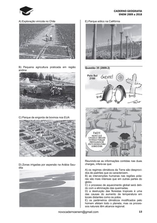 CADERNO GEOGRAFIA
ENEM 2009 a 2018
13novocadernoenem@gmail.com
A) Exploração vinícola no Chile
B) Pequena agricultura praticada em região
andina
C) Parque de engorda de bovinos nos EUA
D) Zonas irrigadas por aspersão na Arábia Sau-
dita
E) Parque eólico na Califórnia
Questão 35 (2009.2)
Reunindo-se as informações contidas nas duas
charges, infere-se que:
A) os regimes climáticos da Terra são desprovi-
dos de padrões que os caracterizem.
B) as intervenções humanas nas regiões pola-
res são mais intensas que em outras partes do
globo.
C) o processo de aquecimento global será deti-
do com a eliminação das queimadas.
D) a destruição das florestas tropicais é uma
das causas do aumento da temperatura em
locais distantes como os polos.
E) os parâmetros climáticos modificados pelo
homem afetam todo o planeta, mas os proces-
sos naturais têm alcance regional.
 