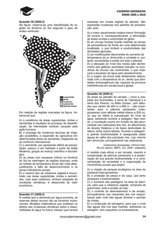 CADERNO GEOGRAFIA
ENEM 2009 a 2018
14novocadernoenem@gmail.com
Questão 36 (2009.2)
Na figura, observa-se uma classificação de re-
giões da América do Sul segundo o grau de
aridez verificado.
Em relação às regiões marcadas na figura, ob-
serva-se que:
A) a existência de áreas superáridas, áridas e
semiáridas é resultado do processo de desertifi-
cação, de intensidade variável, causado pela
ação humana.
B) o emprego de modernas técnicas de irriga-
ção possibilitou a expansão da agricultura em
determinadas áreas do semiárido, integrando-as
ao comércio internacional.
C) o semiárido, por apresentar déficit de precipi-
tação, passou a ser habitado a partir da Idade
Moderna, graças ao avanço científico e tecnoló-
gico.
D) as áreas com escassez hídrica na América
do Sul se restringem às regiões tropicais, onde
as médias de temperatura anual são mais altas,
justificando a falta de desenvolvimento e os
piores indicadores sociais.
E) o mesmo tipo de cobertura vegetal é encon-
trado nas áreas superáridas, áridas e semiári-
das, mas essa cobertura, embora adaptada às
condições climáticas, é desprovida de valor
econômico.
Questão 37 (2009.2)
À medida que a demanda por água aumenta, as
reservas desse recurso vão se tornando impre-
visíveis. Modelos matemáticos que analisam os
efeitos das mudanças climáticas sobre a dispo-
nibilidade de água no futuro indicam que haverá
escassez em muitas regiões do planeta. São
esperadas mudanças nos padrões de precipita-
ção, pois:
A) o maior aquecimento implica menor formação
de nuvens e, consequentemente, a eliminação
de áreas úmidas e subúmidas do globo.
B) as chuvas frontais ficarão restritas ao tempo
de permanência da frente em uma determinada
localidade, o que limitará a produtividade das
atividades agrícolas.
C) as modificações decorrentes do aumento da
temperatura do ar diminuirão a umidade e, por-
tanto, aumentarão a aridez em todo o planeta.
D) a elevação do nível dos mares pelo derreti-
mento das geleiras acarretará redução na ocor-
rência de chuvas nos continentes, o que impli-
cará a escassez de água para abastecimento.
E) a origem da chuva está diretamente relacio-
nada com a temperatura do ar, sendo que ativi-
dades antropogênicas são capazes de provocar
interferências em escala local e global.
Questão 38 (2009.3)
As áreas do planalto do cerrado – como a cha-
pada dos Guimarães, a serra de Tapirapuã e a
serra dos Parecis, no Mato Grosso, com altitu-
des que variam de 400 m a 800 m – são impor-
tantes para a planície pantaneira mato-
grossense (com altitude média inferior a 200 m),
no que se refere à manutenção do nível de
água, sobretudo durante a estiagem. Nas chei-
as, a inundação ocorre em função da alta pluvi-
osidade nas cabeceiras dos rios, do afloramento
de lençóis freáticos e da baixa declividade do
relevo, entre outros fatores. Durante a estiagem,
a grande biodiversidade é assegurada pelas
águas da calha dos principais rios, cujo volume
tem diminuído, principalmente nas cabeceiras.
(Cabeceiras ameaçadas. Ciência Hoje.
Rio de Janeiro: SBPC. Jun. 2008 - adaptado)
A medida mais eficaz a ser tomada, visando à
conservação da planície pantaneira e à preser-
vação de sua grande biodiversidade, é a cons-
cientização da sociedade e a organização de
movimentos sociais que exijam:
A) a criação de parques ecológicos na área do
pantanal mato-grossense.
B) a proibição da pesca e da caça, que tanto
ameaçam a biodiversidade.
C) o aumento das pastagens na área da planí-
cie, para que a cobertura vegetal, composta de
gramíneas, evite a erosão do solo.
D) o controle do desmatamento e da erosão,
principalmente nas nascentes dos rios respon-
sáveis pelo nível das águas durante o período
de cheias.
E) a construção de barragens, para que o nível
das águas dos rios seja mantido, sobretudo na
estiagem, sem prejudicar os ecossistemas.
 