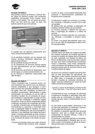 CADERNO GEOGRAFIA
ENEM 2009 a 2018
15novocadernoenem@gmail.com
Questão 39 (2009.3)
Nos Estados Unidos da América, a Denver Wa-
ter (Água de Denver) propôs uma campanha
publicitária permanente muito criativa, como
mostra a foto abaixo. Em um banco de praça,
lê-se: use only what you need, ou seja, use
apenas aquilo de que você precisa.
A questão que se relaciona diretamente com
essa campanha publicitária é a:
A) da atividade industrial, que se ressente dos
poucos recursos hidráulicos disponíveis nos
países desenvolvidos.
B) da qualidade da água em Denver.
C) do desperdício de recursos hídricos devido
ao mau aproveitamento, ao uso irresponsável
da água doce.
D) da economia decorrente do desperdício, que
torna a água um produto extremamente caro.
E) de doenças e epidemias ocasionadas pela
falta de água.
Questão 40 (2009.3)
Todos concordam que é possível pensar em
uma Amazônia que avance rumo ao desenvol-
vimento sustentável e que assegure o bem-
estar humano das gerações presentes e futuras
da região. Para isso, entretanto, se fazem ne-
cessários compromisso, determinação e ações
coordenadas. As mudanças no uso do solo na
Amazônia resultam de um processo de ocupa-
ção acelerada e desordenada ao longo do tem-
po, o que tem modificado a cobertura vegetal
amazônica. Entre os fatores subjacentes dessas
mudanças, encontram-se a expansão da frontei-
ra agrícola (impulsionada principalmente pelas
monoculturas) e a pecuária; a mineração infor-
mal; a exploração ilegal de madeira; os mega-
projetos de infraestrutura, tais como barragens e
rodovias; a não definição dos direitos de propri-
edade; a limitada capacidade de fazer cumprir a
lei e aplicar sanções; os incentivos do mercado;
e as mudanças de atitude e de valores da popu-
lação.
(Programa das Nações Unidas para o Meio Ambiente
Relatório GEO Amazônia. 2008 - adaptado)
A partir do texto, uma proposta adequada para
promover o desenvolvimento sustentável da
Amazônia seria a seguinte:
A) reflorestar a região com pinheiros ou eucalip-
tos, incentivar o mercado a cumprir a lei e apli-
car sanções.
B) elaborar leis que proíbam a exploração de
madeira e definam direitos de propriedade.
C) construir rodovias e elaborar leis que proí-
bam a exploração de madeira e o tráfico de
animais.
D) expandir a fronteira agrícola com monocultu-
ras, estimular a mineração e construir barra-
gens.
E) conter a ocupação desordenada, fazer cum-
prir a lei por meio da fiscalização e definir direi-
tos de propriedade.
Questão 41 (2009.3)
Cálculos feitos com base em imagens de satéli-
tes mostram expansão da fronteira agrícola no
cerrado em direção às regiões Norte e Nordeste
do país, sobretudo nos estados da Bahia, do
Piauí e do Maranhão, onde é crescente o plantio
de soja. Isso trará consequências socioeconô-
micas e ambientais, como maior comprometi-
mento das bacias hidrográficas de todo o bioma,
prejuízos diretos para os recursos hídricos, solo
e biodiversidade da região.
As terras com cobertura vegetal mais densa têm
sido as mais procuradas por agricultores, por
oferecerem maior suporte nutricional aos planti-
os. Além disso, a ocupação do cerrado está
também vinculada às condições climáticas da
região, havendo preferência por áreas de maior
média mensal de precipitação.
(Cerrado, o avanço da devastação. O Estado de São
Paulo, São Paulo, 1.°/mar./09. Folha Vida &, p.A21)
Considerando-se que a produção de alimentos
é essencial e inevitável, a alternativa mais ade-
quada para se minimizarem os efeitos da ex-
pansão agrícola sobre a biodiversidade do cer-
rado seria:
A) usar áreas já desmatadas, otimizando o uso
do solo pela aplicação de nutrientes e aprovei-
tando a água da chuva para irrigação.
B) substituir a expansão agrícola pela pecuária
extensiva, visto que a criação de gado não
compromete os recursos hídricos, o solo e a
biodiversidade do cerrado.
C) promover a expansão agrícola na Amazônia,
onde a biodiversidade é bastante alta, de ma-
neira a serem minimizados os efeitos da expan-
são agrícola sobre a diversidade.
 