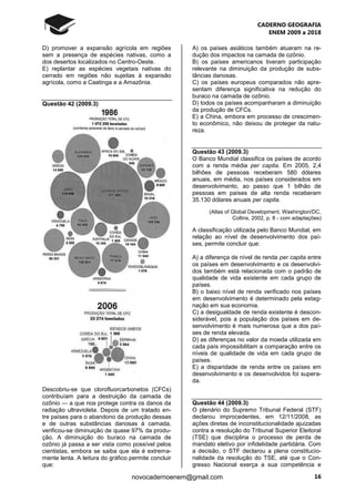 CADERNO GEOGRAFIA
ENEM 2009 a 2018
16novocadernoenem@gmail.com
D) promover a expansão agrícola em regiões
sem a presença de espécies nativas, como a
dos desertos localizados no Centro-Oeste.
E) replantar as espécies vegetais nativas do
cerrado em regiões não sujeitas à expansão
agrícola, como a Caatinga e a Amazônia.
Questão 42 (2009.3)
Descobriu-se que clorofluorcarbonetos (CFCs)
contribuíam para a destruição da camada de
ozônio ― a que nos protege contra os danos da
radiação ultravioleta. Depois de um tratado en-
tre países para o abandono da produção dessas
e de outras substâncias danosas à camada,
verificou-se diminuição de quase 97% da produ-
ção. A diminuição do buraco na camada de
ozônio já passa a ser vista como possível pelos
cientistas, embora se saiba que ela é extrema-
mente lenta. A leitura do gráfico permite concluir
que:
A) os países asiáticos também atuaram na re-
dução dos impactos na camada de ozônio.
B) os países americanos tiveram participação
relevante na diminuição da produção de subs-
tâncias danosas.
C) os países europeus comparados não apre-
sentam diferença significativa na redução do
buraco na camada de ozônio.
D) todos os países acompanharam a diminuição
da produção de CFCs.
E) a China, embora em processo de crescimen-
to econômico, não deixou de proteger da natu-
reza.
Questão 43 (2009.3)
O Banco Mundial classifica os países de acordo
com a renda média per capita. Em 2005, 2,4
bilhões de pessoas receberam 580 dólares
anuais, em média, nos países considerados em
desenvolvimento, ao passo que 1 bilhão de
pessoas em países de alta renda receberam
35.130 dólares anuais per capita.
(Atlas of Global Development. Washington/DC,
Collins, 2002, p. 8 - com adaptações)
A classificação utilizada pelo Banco Mundial, em
relação ao nível de desenvolvimento dos paí-
ses, permite concluir que:
A) a diferença de nível de renda per capita entre
os países em desenvolvimento e os desenvolvi-
dos também está relacionada com o padrão de
qualidade de vida existente em cada grupo de
países.
B) o baixo nível de renda verificado nos países
em desenvolvimento é determinado pela estag-
nação em sua economia.
C) a desigualdade de renda existente é descon-
siderável, pois a população dos países em de-
senvolvimento é mais numerosa que a dos paí-
ses de renda elevada.
D) as diferenças no valor da moeda utilizada em
cada país impossibilitam a comparação entre os
níveis de qualidade de vida em cada grupo de
países.
E) a disparidade de renda entre os países em
desenvolvimento e os desenvolvidos foi supera-
da.
Questão 44 (2009.3)
O plenário do Supremo Tribunal Federal (STF)
declarou improcedentes, em 12/11/2008, as
ações diretas de inconstitucionalidade ajuizadas
contra a resolução do Tribunal Superior Eleitoral
(TSE) que disciplina o processo de perda de
mandato eletivo por infidelidade partidária. Com
a decisão, o STF declarou a plena constitucio-
nalidade da resolução do TSE, até que o Con-
gresso Nacional exerça a sua competência e
 