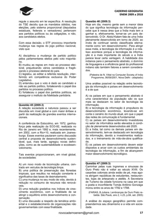 CADERNO GEOGRAFIA
ENEM 2009 a 2018
17novocadernoenem@gmail.com
regule o assunto em lei específica. A resolução
do TSE decidiu que os mandatos obtidos, nas
eleições, pelo sistema proporcional (deputados
estaduais, federais e vereadores) pertencem
aos partidos políticos ou às coligações, e não,
aos candidatos eleitos.
Com essa decisão, o STF provocou importante
mudança nas regras do jogo político nacional,
visto que:
A) disciplinou a mudança de partido político
pelos parlamentares eleitos pelo voto majoritá-
rio.
B) mudou as regras em meio ao processo elei-
toral, prejudicando vários candidatos e fragili-
zando o processo eleitoral do país.
C) legislou, ao editar a referida resolução, inter-
ferindo em competência exclusiva do Poder
Legislativo.
D) entendeu que o voto é dado ao candidato e
não ao partido político, fortalecendo o papel dos
partidos no processo político.
E) fortaleceu o papel dos partidos políticos, ao
assegurar o instituto da fidelidade partidária.
Questão 45 (2009.3)
A relação sociedade e natureza passou a ser
discutida em nível global e com maior ênfase a
partir da realização de grandes eventos interna-
cionais.
A conferência de Estocolmo, em 1972, ganhou
força pela realização da ECO-92, realizada no
Rio de Janeiro em 1992 e, mais recentemente,
em 2002, com a Rio+10, realizada em Joanes-
burgo. Esses eventos pautaram como discussão
central a proposta de desenvolvimento susten-
tável, que, mais tarde, agregou novas defini-
ções, como as de sustentabilidade e ecodesen-
volvimento.
Tais eventos proporcionaram, em nível global,
às sociedades:
A) um novo modo de locomoção urbana, cen-
trado em veículos de tecnologia limpa.
B) uma política de preservação das florestas
tropicais, que resultou na redução constante e
significativa das taxas de desmatamento.
C) uma mudança no seu modo de vida, devido à
redução no consumo de recursos não renová-
veis.
D) uma redução gradativa nos índices de cres-
cimento econômico, com a finalidade de se
atingir o equilíbrio entre desenvolvimento e con-
servação.
E) uma discussão a respeito da temática ambi-
ental e o estabelecimento de organizações não
governamentais com essa finalidade.
Questão 46 (2009.3)
Hoje em dia, mesmo gente sem a menor ideia
do que significa tecnologia da informação per-
cebe que é nessa área que a Índia mais tem a
ganhar e, efetivamente, tornar-se um país de-
senvolvido. O Dr. Abdul Kalam fala de uma Índia
plenamente desenvolvida em torno de 2020, ao
invés de continuar sendo classificada eterna-
mente como ‘em desenvolvimento’. Para atingir
essa meta, a tecnologia da informação é a rota.
Isso acontece porque a tecnologia da informa-
ção é a mais importante do século e a Índia
parece levar certa vantagem. A habilidade dos
indianos para o pensamento abstrato, o domínio
de linguagens e a eficiência geral do profissional
indiano são também fatores a serem considera-
dos.
(Palestra de N. Vittal na Computer Society of India
Programme, 06/09/2001, Nova Delhi - adaptado)
Uma análise possível na relação entre tecnolo-
gia da informação e países em desenvolvimento
é a de que:
A) os países em que o pensamento abstrato é
uma característica da população são os que
mais se destacam no setor de tecnologia da
informação.
B) a tecnologia da informação é propulsora do
desenvolvimento econômico, levando-se em
conta o cenário do mundo atual, em que o papel
das redes de comunicação é fundamental.
C) os países em desenvolvimento investidores
no setor de informática serão elevados à condi-
ção de plenamente desenvolvidos até 2020.
D) a Índia, tal como os demais países em de-
senvolvimento, tem-se destacado em tecnologia
da informação, devido a investimentos realiza-
dos, e o treinamento de mão-de-obra qualifica-
da.
E) os países em desenvolvimento devem estar
dispostos a arcar com os custos ambientais da
tecnologia da informação, a fim de alcançarem
maior desenvolvimento tecnológico.
Questão 47 (2009.3)
Caminhar pelas ruas íngremes e sinuosas de
Ouro Preto não é voltar ao século XVIII. Os
casarões coloniais ainda estão de pé, mas ago-
ra abrigam repúblicas de estudantes, restauran-
tes, lojas de artesanato e ateliês. A Secretaria
de Turismo da cidade funciona na casa em que
o poeta e inconfidente Tomás Antônio Gonzaga
morou entre os anos de 1782 e 1788.
(FARIAS, B.Juliana. Lembranças da Ouro Preto re-
belde. São Paulo, ano 2, n.23, p.84, set. 2005)
A análise do espaço geográfico permite com-
preendermos seu dinamismo e a vida em socie-
dade.
 