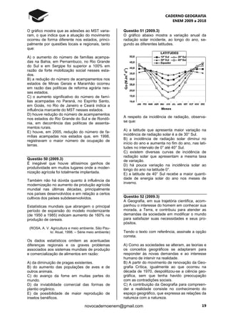 CADERNO GEOGRAFIA
ENEM 2009 a 2018
19novocadernoenem@gmail.com
O gráfico mostra que as adesões ao MST varia-
ram, o que indica que a atuação do movimento
ocorreu de forma diferente nos estados, princi-
palmente por questões locais e regionais, tanto
que:
A) o aumento do número de famílias acampa-
das na Bahia, em Pernambuco, no Rio Grande
do Sul e em Sergipe foi superior a 100% em
razão da forte mobilização social nesses esta-
dos.
B) a redução do número de acampamentos nos
estados de Minas Gerais e Maranhão ocorreu
em razão das políticas de reforma agrária nes-
ses estados.
C) o aumento significativo do número de famí-
lias acampadas no Paraná, no Espírito Santo,
em Goiás, no Rio de Janeiro e Ceará indica a
influência marcante do MST nesses estados.
D) houve redução do número de acampamentos
nos estados do Rio Grande do Sul e de Rondô-
nia, em decorrência das políticas de assenta-
mentos rurais.
E) houve, em 2005, redução do número de fa-
mílias acampadas nos estados que, em 1998,
registravam o maior número de ocupação de
terras.
Questão 50 (2009.3)
É inegável que houve altíssimos ganhos de
produtividade em muitos lugares onde a moder-
nização agrícola foi totalmente implantada.
Também não há dúvida quanto à influência da
modernização no aumento da produção agrícola
mundial nas últimas décadas, principalmente
nos países desenvolvidos e em relação a certos
cultivos dos países subdesenvolvidos.
Estatísticas mundiais que abrangem o principal
período de expansão do modelo modernizante
(de 1950 a 1985) indicam aumento de 160% na
produção de cereais.
(ROSA, A. V. Agricultura e meio ambiente. São Pau-
lo: Atual, 1998. – Série meio ambiente)
Os dados estatísticos omitem as acentuadas
diferenças regionais e os graves problemas
associados aos sistemas mundiais de produção
e comercialização de alimentos em razão:
A) da diminuição de pragas existentes.
B) do aumento das populações de aves e de
outros animais.
C) do avanço da fome em muitas partes do
mundo.
D) da inviabilidade comercial das formas de
plantio orgânico.
E) da possibilidade de maior reprodução de
insetos benéficos.
Questão 51 (2009.3)
O gráfico abaixo mostra a variação anual da
radiação solar incidente, ao longo do ano, se-
gundo as diferentes latitudes.
A respeito da incidência de radiação, observa-
se que:
A) a latitude que apresenta maior variação na
incidência de radiação solar é a de 30° Sul.
B) a incidência de radiação solar diminui no
início do ano e aumenta no fim do ano, nas lati-
tudes no intervalo de 0° até 40° Sul.
C) existem diversas curvas de incidência de
radiação solar que apresentam a mesma taxa
de variação.
D) há pouca variação na incidência solar ao
longo do ano na latitude 0°.
E) a latitude de 40° Sul recebe a maior quanti-
dade de energia solar do ano nos meses de
inverno.
Questão 52 (2009.3)
A Geografia, em sua trajetória cientifica, acom-
panhou o interesse do homem em conhecer sua
morada, a Terra, e contribuiu para atender as
demandas da sociedade em modificar o mundo
para satisfazer suas necessidades e seus pro-
pósitos.
Tendo o texto com referência, assinale a opção
correta.
A) Como as sociedades se alteram, as teorias e
os conceitos geográficos se adaptaram para
responder às novas demandas e ao interesse
humano de intervir na realidade.
B) A partir do movimento de renovação da Geo-
grafia Crítica, igualmente ao que ocorreu na
década de 1970, despolitizou-se a ciência geo-
gráfica, sem que tenha havido preocupação
com as contradições sociais.
C) A contribuição da Geografia para compreen-
der a realidade consiste no conhecimento do
espaço geográfico, que expressa as relações da
natureza com a natureza.
 
