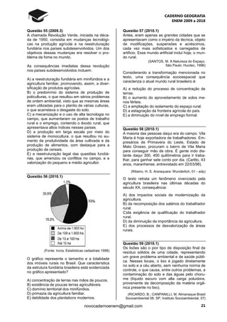 CADERNO GEOGRAFIA
ENEM 2009 a 2018
21novocadernoenem@gmail.com
Questão 55 (2009.3)
A chamada Revolução Verde, iniciada na déca-
da de 1950, consistia em mudanças tecnológi-
cas na produção agrícola e na reestruturação
fundiária nos países subdesenvolvidos. Um dos
objetivos dessas mudanças era resolver o pro-
blema da fome no mundo.
As consequências imediatas dessa revolução
nos países subdesenvolvidos incluem:
A) a reestruturação fundiária em minifúndios e a
agricultura familiar, promovendo, assim, a diver-
sificação de produtos agrícolas.
B) o predomínio do sistema de produção de
policulturas, o que resultou em sérios problemas
de ordem ambiental, visto que as mesmas áreas
eram utilizadas para o plantio de várias culturas,
o que acarretava o desgaste do solo.
C) a mecanização e o uso de alta tecnologia no
campo, que aumentaram os postos de trabalho
rural e o emprego, contendo o êxodo rural, que
apresentava altos índices nesses países.
D) a produção em larga escala por meio do
sistema de monocultura, o que resultou no au-
mento da produtividade da área cultivada e da
produção de alimentos, com destaque para a
produção de cereais.
E) a reestruturação legal das questões fundiá-
rias, que amenizou os conflitos no campo, e a
valorização do pequeno e médio agricultor.
Questão 56 (2010.1)
(Fonte: Incra, Estatísticas cadastrais 1998)
O gráfico representa o tamanho e a totalidade
dos imóveis rurais no Brasil. Que característica
da estrutura fundiária brasileira está evidenciada
no gráfico apresentado?
A) concentração de terras nas mãos de poucos.
B) existência de poucas terras agricultáveis.
C) domínio territorial dos minifúndios.
D) primazia da agricultura familiar.
E) debilidade dos plantations modernos.
Questão 57 (2010.1)
Antes, eram apenas as grandes cidades que se
apresentavam como o império da técnica, objeto
de modificações, suspensões e acréscimos,
cada vez mais sofisticados e carregados de
artificio. Esse mundo artificial inclui hoje, o mun-
do rural.
(SANTOS, M. A Natureza do Espaço.
São Paulo: Hucitec, 1996)
Considerando a transformação mencionada no
texto, uma consequência socioespacial que
caracteriza o atual mundo rural brasileiro é:
A) a redução do processo de concentração de
terras.
B) o aumento do aproveitamento de solos me-
nos férteis.
C) a ampliação do isolamento do espaço rural.
D) a estagnação da fronteira agrícola do país.
E) a diminuição do nível de emprego formal.
Questão 58 (2010.1)
A maioria das pessoas daqui era do campo. Vila
Maria é hoje exportadora de trabalhadores. Em-
presários de Primavera do Leste, Estado de
Mato Grosso, procuram o bairro de Vila Maria
para conseguir mão de obra. É gente indo dis-
tante daqui 300, 400 quilômetros para ir traba-
lhar, para ganhar sete conto por dia. (Carlito, 43
anos, maranhense, entrevistado em 22/03/98).
(Ribeiro, H. S. Araraquara: Wunderlich, 01 - adp)
O texto retrata um fenômeno vivenciado pela
agricultura brasileira nas últimas décadas do
século XX, consequência:
A) dos impactos sociais da modernização da
agricultura.
B) da recomposição dos salários do trabalhador
rural.
C)da exigência de qualificação do trabalhador
rural.
D) da diminuição da importância da agricultura.
E) dos processos de desvalorização de áreas
rurais.
Questão 59 (2010.1)
Os lixões são o pior tipo de disposição final de
resíduo sólidos de uma cidade, representando
um grave problema ambiental e de saúde públi-
ca. Nesses locais, o lixo é jogado diretamente
no solo e a céu aberto, sem nenhuma norma de
controle, o que causa, entre outros problemas, a
contaminação do solo e das águas pelo choru-
me (líquido escuro com alta carga poluidora,
proveniente da decomposição da matéria orgâ-
nica presente no lixo).
(RICARDO, B.; CANPANILLI, M. Almanaque Brasil
Socioambiental 08. SP, Instituto Socioambiental, 07)
 