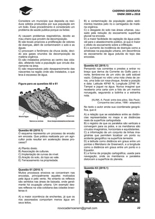 CADERNO GEOGRAFIA
ENEM 2009 a 2018
22novocadernoenem@gmail.com
Considere um município que deposita os resí-
duos sólidos produzidos por sua população em
um lixão. Esse procedimento é considerado um
problema de saúde publica porque os lixões:
A) causam problemas respiratórios, devido ao
mau cheiro que provém da decomposição.
B) são locais propícios a proliferação de vetores
de doenças, além de contaminarem o solo e as
águas.
C) provocam o fenômeno da chuva ácida, devi-
do aos gases oriundos da decomposição da
matéria orgânica.
D) são instalados próximos ao centro das cida-
des, afetando toda a população que circula dia-
riamente na área.
E) são responsáveis pelo desaparecimento das
nascentes na região onde são instalados, o que
leva à escassez de água.
Figura para as questões 60 e 61
Questão 60 (2010.1)
O esquema representa um processo de erosão
em encosta. Que prática realizada por um agri-
cultor pode resultar em aceleração desse pro-
cesso?
A) Plantio direto.
B) Associação de culturas.
C) Implantação de curvas de nível.
D) Aração do solo, do topo ao vale.
E) Terraceamento na propriedade.
Questão 61 (2010.1)
Muitos processos erosivos se concentram nas
encostas, principalmente aqueles motivados
pela água e pelo vento. No entanto os reflexos
são sentidos nas áreas de baixada, onde geral-
mente há ocupação urbana. Um exemplo des-
ses reflexos na vida cotidiana das cidades brasi-
leiras é:
A) a maior ocorrência de enchentes, já que os
rios assoreados comportam menos água em
seus leitos.
B) a contaminação da população pelos sedi-
mentos trazidos pelo rio e carregados de maté-
ria orgânica.
C) o desgaste do solo nas áreas urbanas, cau-
sado pela redução do escoamento superficial
pluvial na encosta.
D) a maior facilidade de captação de água potá-
vel para o abastecimento público, já que é maior
o efeito do escoamento sobre a infiltração.
E) o aumento da incidência de doenças como a
amebíase na população urbana, em decorrência
do escoamento de água poluída do topo das
encostas.
Questão 62 (2010.1)
Pensando nas correntes e prestes a entrar no
braço que deriva da Corrente do Golfo para o
norte, lembrei-me de um vidro de café solúvel
vazio. Coloquei no vidro uma nota cheia de ze-
ros, uma bola cor rosa-choque. Anotei a posição
e data: Latitude 49º49’ N, Longitude 23º49’ W.
Tampei e joguei na água. Nunca imaginei que
receberia uma carta com a foto de um menino
norueguês, segurando a bolinha e a estranha
nota.
(KLINK, A. Parati: entre dois pólos. São Paulo:
Companhia das Letras, 1998 - adaptado)
No texto o autor anota sua coordenada geográ-
fica, que é:
A) a relação que se estabelece entre as distân-
cias representadas no mapa e as distâncias
reais da superfície cartografada.
B) o registro de que os paralelos são verticais e
convergem para os polos, e os meridianos são
círculos imaginários, horizontais e equidistantes.
C) a informação de um conjunto de linhas ima-
ginárias que permitem localizar um ponto ou
acidente geográfico na superfície terrestre.
D) a latitude como distância em graus entre um
pontoe o Meridiano de Greenwich, e a longitude
como a distância em graus entre um ponto e o
Equador.
E) a forma de projeção cartográfica, usada para
navegação, onde os meridianos e paralelos
distorcem a superfície do planeta.
Questão 63 (2010.1)
 