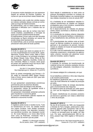 CADERNO GEOGRAFIA
ENEM 2009 a 2018
23novocadernoenem@gmail.com
O esquema mostra depósitos em que aparecem
fósseis de animais do Período Jurássico. As
rochas em que se encontram esses fósseis são:
A) magmáticas, pois a ação dos vulcões causou
as maiores extinções desses animais já conhe-
cidas ao longo da história terrestre.
B) sedimentares, pois os restos podem ter sido
soterrados e litificados com o restante dos se-
dimentos.
C) magmáticas, pois são as rochas mais facil-
mente erodidas, possibilitando a formação de
tocas que foram posteriormente lacradas.
D) sedimentares, já que cada uma das camadas
encontradas na figura simboliza um evento de
erosão dessa área representada.
E) metamórficas, pois os animais representados
precisavam estar perto de locais quentes.
Questão 64 (2010.1)
O G-20 é o grupo que reúne os países do G-7,
os mais industrializados do mundo (EUA, Japão,
Alemanha, França, Reino Unido, Itália e Cana-
dá), a União Europeia e os principais emergen-
tes (Brasil, Rússia, Índia, China, África do Sul,
Arábia Saudita, Argentina, Austrália, Coreia do
Sul, Indonésia, México e Turquia). Esse grupo
de países vem ganhando força nos fóruns inter-
nacionais de decisão e consulta.
(ALLAN, R. Crise global. Disponível em:
http://clippingmp.gov.br. Acesso em: 31 jul.2010)
Entre os países emergentes que formam o G-
20, estão os chamados BRIC (Brasil, Rússia,
Índia e China), termo criado em 2001 para refe-
rir-se aos países:
A) que apresentam características econômicas
promissoras para as próximas décadas.
B) possuem base tecnológica mais elevada.
C) apresentam índices de igualdade social e
econômica mais acentuados.
D) apresentam diversidade ambiental suficiente
para impulsionar a economia global.
E) possuem similaridades culturais capazes de
alavancar a economia mundial.
Questão 65 (2010.1)
A Inglaterra pedia lucros e recebia lucros. Tudo
se transformava em lucro. As cidades tinham
sua sujeira lucrativa, suas favelas lucrativas,
sua fumaça lucrativa, sua desordem lucrativa,
sua ignorância lucrativa, seu desespero lucrati-
vo. As novas fábricas e os novos altos fornos
eram como as Pirâmides, mostrando mais a
escravização do homem que seu poder.
(DEANE, P. A Revolução Industrial.
Rio de Janeiro: Zahar, 1979 - adaptado)
Qual relação é estabelecida no texto entre os
avanços tecnológicos ocorridos no contexto da
Revolução Industrial Inglesa e as características
das cidades industriais no inicio do século XIX?
A) a facilidade de em estabelecer relações lu-
crativas transformava as cidades em espaços
privilegiados para a livre iniciativa, característica
da nova sociedade capitalista.
B) O desenvolvimento de métodos de planeja-
mento urbano aumentava a eficiência do traba-
lho industrial.
C) A construção de núcleos urbanos integrados
por meios de transporte facilitava o deslocamen-
to dos trabalhadores das periferias até as fábri-
cas.
D) A grandiosidade dos prédios onde se locali-
zavam as fábricas revelava os avanços da en-
genharia e da arquitetura do período, transfor-
mando as cidades em locais de experimentação
estética e artística.
E) O alto nível de exploração dos trabalhadores
industriais ocasionava o surgimento de aglome-
rados urbanos marcados por péssimas condi-
ções de moradias, saúde e higiene.
Questão 66 (2010.1)
A evolução do processo de transformação de
matérias primas em produtos acabados ocorreu
em três estágios: artesanato, manufatura e ma-
quinofatura.
Um desses estágios foi o artesanato, em que:
A) se trabalhava conforme o ritmo das máquinas
e de maneira padronizada.
B) trabalhava geralmente sem o uso de máqui-
nas e de modo diferente do modelo de produção
em série.
C) empregavam fontes de energia abundantes
para o funcionamento das máquinas.
D) realizava parte da produção por cada operá-
rio, com uso de máquinas e trabalho assalaria-
do.
E) faziam interferências do processo produtivo
por técnicos e gerentes com vistas a determinar
o ritmo de produção.
Questão 67 (2010.1)
No dia 28 de fevereiro de 1985, era inaugurada
a Estrada de Ferro Carajás, pertencente e dire-
tamente operada pela Companhia Vale do Rio
Doce (CVRD), na região Norte do país, ligando
o interior ao principal porto da região, em São
Luís. Por seus, aproximadamente, 900 km de
linha, passam hoje, 5353 vagões e 100 locomo-
tivas.
(Disponível em: http://www.transportes.gov.br.
Acesso em: 27 jul. 2010 - adaptado)
 