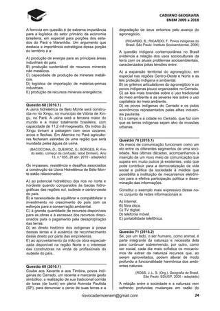 CADERNO GEOGRAFIA
ENEM 2009 a 2018
24novocadernoenem@gmail.com
A ferrovia em questão é de extrema importância
para a logística do setor primário da economia
brasileira, em especial para porções dos esta-
dos do Pará e Maranhão. Um argumento que
destaca a importância estratégica dessa porção
do território é a:
A) produção de energia para as principais áreas
industriais do país.
B) produção sustentável de recursos minerais
não metálicos.
C) capacidade de produção de minerais metáli-
cos.
D) logística de importação de matérias-primas
industriais.
E) produção de recursos minerais energéticos.
Questão 68 (2010.1)
A usina hidrelétrica de Belo Monte será constru-
ída no rio Xingu, no município de Vitória de Xin-
gu, no Pará. A usina será a terceira maior do
mundo e a maior totalmente brasileira, com
capacidade de 11,2 mil megawatts. Os índios do
Xingu tomam a paisagem com seus cocares,
arcos e flechas. Em Altamira no Pará agriculto-
res fecharam estradas de uma região que será
inundada pelas águas da usina.
(BACOCCINA, D.; QUEIROZ, G.; BORGES, R. Fim
do leilão, começo da confusão. Istoé Dinheiro. Ano
13, n.º 655, 28 abr. 2010 - adaptado)
Os impasses, resistência e desafios associados
a construção da Usina Hidrelétrica de Belo Mon-
te estão relacionados:
A) ao potencial hidrelétrico dos rios no norte e
nordeste quando comparados às bacias hidro-
gráficas das regiões sul, sudeste e centro-oeste
do país.
B) à necessidade de equilibrar e compatibilizar o
investimento no crescimento do país com os
esforços para a conservação ambiental.
C) à grande quantidade de recursos disponíveis
para as obras e à escassez dos recursos direci-
onados para o pagamento pela desapropriação
das terras.
D) ao direito histórico dos indígenas à posse
dessas terras e à ausência de reconhecimento
desse direito por parte das empreiteiras.
E) ao aproveitamento da mão de obra especiali-
zada disponível na região Norte e o interesse
das construtoras na vinda de profissionais do
sudeste do país.
Questão 69 (2010.1)
Coube aos Xavante e aos Timbira, povos indí-
genas do Cerrado, um recente e marcante gesto
simbólico: a realização de sua tradicional corrida
de toras (de buriti) em plena Avenida Paulista
(SP), para denunciar o cerco de suas terras e a
degradação de seus entornos pelo avanço do
agronegócio.
(RICARDO, B.; RICARDO, F. Povos indígenas do
Brasil. São Paulo: Instituto Socioambiental, 2006)
A questão indígena contemporânea no Brasil
evidencia a relação dos usos socioculturais da
terra com os atuais problemas socioambientais,
caracterizados pelas tensões entre:
A) a expansão territorial do agronegócio, em
especial nas regiões Centro-Oeste e Norte e as
leis proteção indígena e ambiental.
B) os grileiros articuladores do agronegócio e os
povos indígenas pouco organizados no Cerrado.
C) as leis mais brandas sobre o uso tradicional
do meio ambiente e as severas leis sobre o uso
capitalista do meio ambiente.
D) os povos indígenas do Cerrado e os polos
econômicos representados pelas elites industri-
ais paulistas.
E) o campo e a cidade no Cerrado, que faz com
que as terras indígenas sejam alvo de invasões
urbanas.
Questão 70 (2010.1)
Os meios de comunicação funcionam como um
elo entre os diferentes segmentos de uma soci-
edade. Nas últimas décadas, acompanhamos a
inserção de um novo meio de comunicação que
supera em muito outros já existentes, visto que
pode contribuir para a democratização da vida
social e política da sociedade à medida que
possibilita a instituição de mecanismos eletrôni-
cos para a efetiva participação política e disse-
minação das informações.
Constitui o exemplo mais expressivo desse no-
vo conjunto de redes informacionais a:
A) Internet.
B) fibra ótica.
C) TV digital.
D) telefonia móvel.
E) portabilidade telefônica.
Questão 71 (2010.2)
Se, por um lado, o ser humano, como animal, é
parte integrante da natureza e necessita dela
para continuar sobrevivendo, por outro, como
ser social, cada dia mais sofistica os mecanis-
mos de extrair da natureza recursos que, ao
serem aproveitados, podem alterar de modo
profundo a funcionalidade harmônica dos ambi-
entes naturais.
(ROSS, J. L. S. (Org.). Geografia do Brasil.
São Paulo: EDUSP, 2005 - adaptado)
A relação entre a sociedade e a natureza vem
sofrendo profundas mudanças em razão do
 
