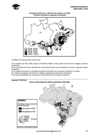 CADERNO GEOGRAFIA
ENEM 2009 a 2018
27novocadernoenem@gmail.com
Produção de Bovinos - Efetivos de Cabeças em 2004
no Bioma Amazônico segundo municípios
A análise do mapa permite concluir que:
A) os estados do Pará, Mato Grosso e Rondônia detêm a maior parte de bovinos em relação ao bioma
amazônico.
B) os municípios de maior extensão são responsáveis pela maior produção de bovinos, segundo mostra
a legenda.
C) a criação de bovinos é a atividade econômica principal nos municípios mostrados no mapa.
D) o efetivo de cabeças de bovinos se distribui amplamente pelo bioma amazônico.
E) as terras florestadas são as áreas ao desenvolvimento da criação de bovinos.
Questão 79 (2010.2)
SOJA: EVOLUÇÃO DA ÀREA PLANTADA 1990-2006
 