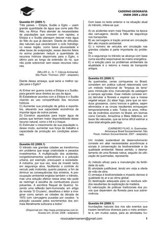 CADERNO GEOGRAFIA
ENEM 2009 a 2018
1novocadernoenem@gmail.com
Questão 01 (2009.1)
Três países – Etiópia, Sudão e Egito – usam
grande quantidade da água que corre pelo Rio
Nilo, na África. Para atender às necessidades
de populações que crescem com rapidez, a
Etiópia e o Sudão planejam desviar mais água
do Nilo do que já desviam. Diante de dificulda-
des naturais que caracterizam o ciclo hidrológi-
co nessa região, como baixa pluviosidade e
altas taxas de evaporação, esses desvios feitos
rio acima poderiam reduzir a quantidade de
recursos hídricos disponíveis para o Egito, o
último país ao longo da extensão do rio, que
não pode sobreviver sem esses recursos natu-
rais.
(MILLER Jr., G. T. Ciência Ambiental.
São Paulo: Thomson, 2007 - adaptado)
Diante dessa ameaça, qual seria a melhor op-
ção para o Egito?
A) Entrar em guerra contra a Etiópia e o Sudão,
para garantir seus direitos ao uso da água.
B) Estabelecer acordos com a Etiópia e o Sudão
visando ao uso compartilhado dos recursos
hídricos.
C) Aumentar sua produção de grãos e exportá-
Ios, elevando sua capacidade econômica de
importar água de outros países.
D) Construir aquedutos para trazer água de
países que tenham maior disponibilidade desse
recurso natural, como o Irã e o Iraque.
E) Estimular o crescimento de sua população e,
desse modo, aumentar sua força de trabalho e
capacidade de produção em condições adver-
sas.
Questão 02 (2009.1)
O trânsito nas grandes cidades se transformou
em problema que exige criatividade e pesados
investimentos. A multiplicação dos acidentes,
congestionamentos quilométricos e a poluição
urbana, por exemplo, preocupam a sociedade.
A indústria, por sua vez, teve de investir tanto
em segurança ativa, facilitando o controle do
veículo pelo motorista, quanto passiva, a fim de
diminuir as consequências dos sinistros. A pre-
ocupação ambiental engloba também o trânsito,
mas uma solução efetiva nessa área não pode
se restringir à escolha de combustíveis pouco
poluentes. A escritora Raquel de Queiroz, fa-
zendo uma reflexão bem-humorada, em artigo
da revista ‘O Cruzeiro’, desafiava o leitor a ima-
ginar como seriam as cidades da década de
1970 com carruagens puxadas por cavalos: “a
poluição causada pelos excrementos dos ani-
mais literalmente sufocaria a todos”.
(Disponível em: http://www.primeiramao.com.br.
Acesso em: 20 set. 2008 - adaptado)
Com base no texto anterior e na situação atual
do trânsito, infere-se que:
A) os acidentes eram mais frequentes na época
das carruagens, devido à falta de segurança
nos transportes.
B) as carruagens à tração animal em circulação
têm alto impacto ambiental.
C) o número de veículos em circulação nas
grandes cidades é parte importante do proble-
ma.
D) a segurança no trânsito se alcança com base
numa escolha responsável da matriz energética.
E) a solução para os problemas ambientais da
atualidade é o retorno a meios de transporte
antigos.
Questão 03 (2009.1)
As queimadas, cenas corriqueiras no Brasil,
consistem em prática cultural relacionada com
um método tradicional de “limpeza da terra”
para introdução e/ou manutenção de pastagem
e campos agrícolas. Esse método consiste em:
(a) derrubar a floresta e esperar que a massa
vegetal seque; (b) atear fogo, para que os resí-
duos grosseiros, como troncos e galhos, sejam
eliminados e as cinzas resultantes enriqueçam
temporariamente o solo. Todos os anos, milha-
res de incêndios ocorrem no Brasil, em biomas
como Cerrado, Amazônia e Mata Atlântica, em
taxas tão elevadas, que se torna difícil estimar a
área total atingida pelo fogo.
(CARNEIRO FILHO, A. Queimadas.
Almanaque Brasil Socioambiental. São
Paulo: Instituto Socioambiental, 2007 - adaptado)
Um modelo sustentável de desenvolvimento
consiste em aliar necessidades econômicas e
sociais à conservação da biodiversidade e da
qualidade ambiental. Nesse sentido, o desma-
tamento de uma floresta nativa, seguido da utili-
zação de queimadas, representa:
A) método eficaz para a manutenção da fertili-
dade do solo.
B) atividade justificável, tendo em vista a oferta
de mão de obra.
C) ameaça à biodiversidade e impacto danoso à
qualidade do ar e ao clima global.
D) destinação adequada para os resíduos sóli-
dos resultantes da exploração da madeira.
E) valorização de práticas tradicionais dos po-
vos que dependem da floresta para sua sobre-
vivência.
Questão 04 (2009.1)
Inundações naturais dos rios são eventos que
trazem benefícios diversos para o meio ambien-
te e, em muitos casos, para as atividades hu-
 