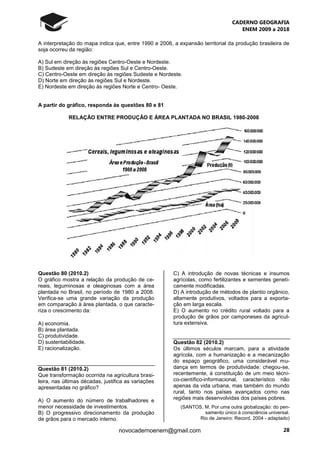 CADERNO GEOGRAFIA
ENEM 2009 a 2018
28novocadernoenem@gmail.com
A interpretação do mapa indica que, entre 1990 e 2006, a expansão territorial da produção brasileira de
soja ocorreu da região:
A) Sul em direção às regiões Centro-Oeste e Nordeste.
B) Sudeste em direção às regiões Sul e Centro-Oeste.
C) Centro-Oeste em direção às regiões Sudeste e Nordeste.
D) Norte em direção às regiões Sul e Nordeste.
E) Nordeste em direção às regiões Norte e Centro- Oeste.
A partir do gráfico, responda às questões 80 e 81
RELAÇÃO ENTRE PRODUÇÃO E ÁREA PLANTADA NO BRASIL 1980-2008
Questão 80 (2010.2)
O gráfico mostra a relação da produção de ce-
reais, leguminosas e oleaginosas com a área
plantada no Brasil, no período de 1980 a 2008.
Verifica-se uma grande variação da produção
em comparação à área plantada, o que caracte-
riza o crescimento da:
A) economia.
B) área plantada.
C) produtividade.
D) sustentabilidade.
E) racionalização.
Questão 81 (2010.2)
Que transformação ocorrida na agricultura brasi-
leira, nas últimas décadas, justifica as variações
apresentadas no gráfico?
A) O aumento do número de trabalhadores e
menor necessidade de investimentos.
B) O progressivo direcionamento da produção
de grãos para o mercado interno.
C) A introdução de novas técnicas e insumos
agrícolas, como fertilizantes e sementes geneti-
camente modificadas.
D) A introdução de métodos de plantio orgânico,
altamente produtivos, voltados para a exporta-
ção em larga escala.
E) O aumento no crédito rural voltado para a
produção de grãos por camponeses da agricul-
tura extensiva.
Questão 82 (2010.2)
Os últimos séculos marcam, para a atividade
agrícola, com a humanização e a mecanização
do espaço geográfico, uma considerável mu-
dança em termos de produtividade: chegou-se,
recentemente, à constituição de um meio técni-
co-científico-informacional, característico não
apenas da vida urbana, mas também do mundo
rural, tanto nos países avançados como nas
regiões mais desenvolvidas dos países pobres.
(SANTOS, M. Por uma outra globalização: do pen-
samento único à consciência universal.
Rio de Janeiro: Record, 2004 - adaptado)
 