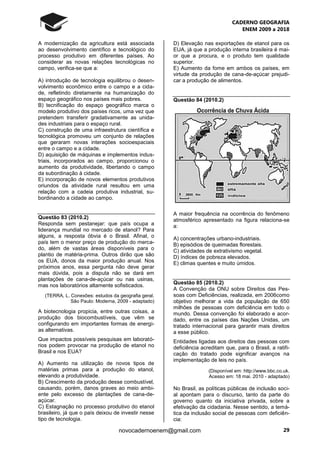 CADERNO GEOGRAFIA
ENEM 2009 a 2018
29novocadernoenem@gmail.com
A modernização da agricultura está associada
ao desenvolvimento científico e tecnológico do
processo produtivo em diferentes países. Ao
considerar as novas relações tecnológicas no
campo, verifica-se que a:
A) introdução de tecnologia equilibrou o desen-
volvimento econômico entre o campo e a cida-
de, refletindo diretamente na humanização do
espaço geográfico nos países mais pobres.
B) tecnificação do espaço geográfico marca o
modelo produtivo dos países ricos, uma vez que
pretendem transferir gradativamente as unida-
des industriais para o espaço rural.
C) construção de uma infraestrutura científica e
tecnológica promoveu um conjunto de relações
que geraram novas interações socioespaciais
entre o campo e a cidade.
D) aquisição de máquinas e implementos indus-
triais, incorporados ao campo, proporcionou o
aumento da produtividade, libertando o campo
da subordinação à cidade.
E) incorporação de novos elementos produtivos
oriundos da atividade rural resultou em uma
relação com a cadeia produtiva industrial, su-
bordinando a cidade ao campo.
Questão 83 (2010.2)
Responda sem pestanejar: que país ocupa a
liderança mundial no mercado de etanol? Para
alguns, a resposta óbvia é o Brasil. Afinal, o
país tem o menor preço de produção do merca-
do, além de vastas áreas disponíveis para o
plantio de matéria-prima. Outros dirão que são
os EUA, donos da maior produção anual. Nos
próximos anos, essa pergunta não deve gerar
mais dúvida, pois a disputa não se dará em
plantações de cana-de-açúcar ou nas usinas,
mas nos laboratórios altamente sofisticados.
(TERRA, L. Conexões: estudos da geografia geral.
São Paulo: Moderna, 2009 - adaptado)
A biotecnologia propicia, entre outras coisas, a
produção dos biocombustíveis, que vêm se
configurando em importantes formas de energi-
as alternativas.
Que impactos possíveis pesquisas em laborató-
rios podem provocar na produção de etanol no
Brasil e nos EUA?
A) Aumento na utilização de novos tipos de
matérias primas para a produção do etanol,
elevando a produtividade.
B) Crescimento da produção desse combustível,
causando, porém, danos graves ao meio ambi-
ente pelo excesso de plantações de cana-de-
açúcar.
C) Estagnação no processo produtivo do etanol
brasileiro, já que o país deixou de investir nesse
tipo de tecnologia.
D) Elevação nas exportações de etanol para os
EUA, já que a produção interna brasileira é mai-
or que a procura, e o produto tem qualidade
superior.
E) Aumento da fome em ambos os países, em
virtude da produção de cana-de-açúcar prejudi-
car a produção de alimentos.
Questão 84 (2010.2)
A maior frequência na ocorrência do fenômeno
atmosférico apresentado na figura relaciona-se
a:
A) concentrações urbano-industriais.
B) episódios de queimadas florestais.
C) atividades de extrativismo vegetal.
D) índices de pobreza elevados.
E) climas quentes e muito úmidos.
Questão 85 (2010.2)
A Convenção da ONU sobre Direitos das Pes-
soas com Deficiências, realizada, em 2006como
objetivo melhorar a vida da população de 650
milhões de pessoas com deficiência em todo o
mundo. Dessa convenção foi elaborado e acor-
dado, entre os países das Nações Unidas, um
tratado internacional para garantir mais direitos
a esse público.
Entidades ligadas aos direitos das pessoas com
deficiência acreditam que, para o Brasil, a ratifi-
cação do tratado pode significar avanços na
implementação de leis no país.
(Disponível em: http://www.bbc.co.uk.
Acesso em: 18 mai. 2010 - adaptado)
No Brasil, as políticas públicas de inclusão soci-
al apontam para o discurso, tanto da parte do
governo quanto da iniciativa privada, sobre a
efetivação da cidadania. Nesse sentido, a temá-
tica da inclusão social de pessoas com deficiên-
cia:
 