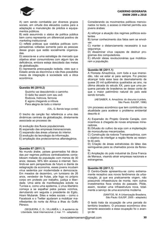 CADERNO GEOGRAFIA
ENEM 2009 a 2018
30novocadernoenem@gmail.com
A) vem sendo combatida por diversos grupos
sociais, em virtude dos elevados custos para a
adaptação e manutenção de prédios e equipa-
mentos públicos.
B) está assumindo o status de política pública
bem como representa um diferencial positivo de
marketing institucional.
C) reflete práticas que viabiliza políticas com-
pensatórias voltadas somente para as pessoas
desse grupo que estão socialmente organiza-
das.
D) associa-se a uma estratégia de mercado que
objetiva atrair consumidores com algum tipo de
deficiência, embora esteja descolada das metas
da globalização.
E) representa preocupação isolada, visto que o
Estado ainda as discrimina e não lhes possibilita
meios de integração à sociedade sob a ótica
econômica.
Questão 86 (2010.2)
Sozinho vai descobrindo o caminho
O rádio fez assim com seu avô
Rodovia, hidrovia, ferrovia
E agora chegando a infovia
Para alegria de todo o interior
(GIL, G. Banda larga cordel)
O trecho da canção faz referência a uma das
dinâmicas centrais da globalização, diretamente
associada ao processo de:
A) evolução dos fluxos populacionais.
B) expansão das empresas transnacionais.
C) expansão das áreas urbanas do interior.
D) evolução da tecnologia da informação.
E) ampliação dos protecionismos alfandegários.
Questão 87 (2011.1)
No mundo árabe, países governados há déca-
das por regimes políticos centralizadores conta-
bilizam metade da população com menos de 30
anos; desses, 56% têm acesso à internet. Sen-
tindo-se sem perspectivas de futuro e diante da
estagnação da economia, esses jovens incubam
vírus sedentos por modernidade e democracia.
Em meados de dezembro, um tunisiano de 26
anos, vendedor de frutas, põe fogo no próprio
corpo em protesto por trabalho, justiça e liber-
dade. Uma série de manifestações eclode na
Tunísia e, como uma epidemia, o vírus libertário
começa a se espalhar pelos países vizinhos,
derrubando em seguida o presidente do Egito,
Hosni Mubarak. Sites e redes sociais – como o
Facebook e o Twitter ajudaram a mobilizar ma-
nifestantes do norte da África a ilhas do Golfo
Pérsico.
(SEQUEIRA, C. D.; VILLAMÉA, L. A epidemia da
Liberdade. Istoé Internacional. 2 mar. 11 - adaptado)
Considerando os movimentos políticos mencio-
nados no texto, o acesso à internet permitiu aos
jovens árabes:
A) reforçar a atuação dos regimes políticos exis-
tentes
B) tomar conhecimento dos fatos sem se envol-
ver.
C) manter o distanciamento necessário à sua
segurança.
D) disseminar vírus capazes de destruir pro-
gramas dos computadores.
E) difundir ideias revolucionárias que mobiliza-
ram a população.
Questão 88 (2011.1)
A Floresta Amazônica, com toda a sua imensi-
dão, não vai estar aí para sempre. Foi preciso
alcançar toda essa taxa de desmatamento de
quase 20 mil quilômetros quadrados ao ano, na
última década do século XX, para que uma pe-
quena parcela de brasileiros se desse conta de
que o maior patrimônio natural do país está
sendo torrado.
(AB’SABER, A. Amazônia: do discurso à práxis.
São Paulo: EdUSP, 1996)
Um processo econômico que tem contribuído na
atualidade para acelerar o problema ambiental
descrito é:
A) Expansão do Projeto Grande Carajás, com
incentivos à chegada de novas empresas mine-
radoras.
B) Difusão do cultivo da soja com a implantação
de monoculturas mecanizadas.
C) Construção da rodovia Transamazônica, com
o objetivo de interligar a região Norte ao restan-
te do país.
D) Criação de áreas extrativistas do látex das
seringueiras para os chamados povos da flores-
ta.
E) Ampliação do polo industrial da Zona Franca
de Manaus, visando atrair empresas nacionais e
estrangeiras.
Questão 89 (2011.1)
O Centro-Oeste apresentou-se como extrema-
mente receptivo aos novos fenômenos da urba-
nização, já que era praticamente virgem, não
possuindo infraestrutura de monta, nem outros
investimentos fixos vindos do passado. Pôde,
assim, receber uma infraestrutura nova, total-
mente a serviço de uma economia moderna.
(SANTOS, M. A Urbanização Brasileira.
São Paulo: EdUSP, 2005 - adaptado)
O texto trata da ocupação de uma parcela do
território brasileiro. O processo econômico dire-
tamente associado a essa ocupação foi o avan-
ço da:
 
