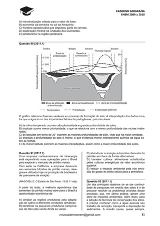 CADERNO GEOGRAFIA
ENEM 2009 a 2018
31novocadernoenem@gmail.com
A) industrialização voltada para o setor de base.
B) economia da borracha no sul da Amazônia.
C) fronteira agropecuária que degradou parte do cerrado.
D) exploração mineral na Chapada dos Guimarães.
E) extrativismo na região pantaneira.
Questão 90 (2011.1)
O gráfico relaciona diversas variáveis ao processo de formação do solo. A interpretação dos dados mos-
tra que a água é um dos importantes fatores de pedogênese, pois nas áreas:
A) de clima temperado ocorrem alta pluviosidade e grande profundidade de solos.
B) tropicais ocorre menor pluviosidade, o que se relaciona com a menor profundidade das rochas inalte-
radas.
C) de latitudes em torno de 30° ocorrem as maiores profundidades de solo, visto que há maior umidade.
D) tropicais a profundidade do solo é menor, o que evidencia menor intemperismo químico da água so-
bre as rochas.
E) de menor latitude ocorrem as maiores precipitações, assim como a maior profundidade dos solos.
Questão 91 (2011.1)
Uma empresa norte-americana de bioenergia
está expandindo suas operações para o Brasil
para explorar o mercado de pinhão manso.
Com sede na Califórnia, a empresa desenvol-
veu sementes híbridas de pinhão manso, olea-
ginosa utilizada hoje na produção de biodiesel e
de querosene de aviação.
(MAGOSSI, E. O Estado de São Paulo. 19.05.11 adp)
A partir do texto, a melhoria agronômica das
sementes de pinhão manso abre para o Brasil a
oportunidade econômica de:
A) ampliar as regiões produtoras pela adapta-
ção do cultivo a diferentes condições climáticas.
B) beneficiar os pequenos produtores campone-
ses de óleo pela venda direta ao varejo.
C) abandonar a energia automotiva derivada do
petróleo em favor de fontes alternativas.
D) baratear cultivos alimentares substituídos
pelas culturas energéticas de valor econômico
superior.
E) reduzir o impacto ambiental pela não emis-
são de gases do efeito estufa para a atmosfera.
Questão 92 (2011.1)
Um dos principais objetivos de se dar continui-
dade às pesquisas em erosão dos solos é o de
procurar resolver os problemas oriundos desse
processo, que, em última análise, geram uma
série de impactos ambientais. Além disso, para
a adoção de técnicas de conservação dos solos,
é preciso conhecer como a água executa seu
trabalho de remoção, transporte e deposição de
sedimentos. A erosão causa, quase sempre,
 
