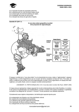 CADERNO GEOGRAFIA
ENEM 2009 a 2018
33novocadernoenem@gmail.com
A) a migração forçada da população ribeirinha.
B) o rebaixamento do nível do lençol freático local.
C) a preservação da memória histórica da região.
D) a ampliação das áreas de clima árido.
E) a redução das áreas de agricultura irrigada.
Questão 97 (2011.1)
A nova des-ordem geográfica mundial:
Uma proposta de regionalização
O espaço mundial sob a “nova des-ordem” é um emaranhado de zonas, redes e “aglomerados”, espaços
hegemônicos e contra hegemônicos que se cruzam de forma complexa na face da Terra. Fica clara, de
saída, a polêmica que envolve uma nova regionalização mundial. Como regionalizar um espaço tão hete-
rogêneo e, em parte, fluido, como é o espaço mundial contemporâneo?
(HAESBAERT, R.; PORTO-GONÇALVES, C.W. A nova des-ordem mundial. São Paulo: UNESP, 2006)
O mapa procura representar a lógica espacial do mundo contemporâneo pós-União Soviética, no contex-
to de avanço da globalização e do neoliberalismo, quando a divisão entre países socialistas e capitalistas
se desfez e as categorias de “primeiro” e “terceiro” mundo perderam sua validade explicativa.
Considerando esse objetivo interpretativo, tal distribuição espacial aponta para:
A) a estagnação dos Estados com forte identidade cultural.
B) o alcance da racionalidade anticapitalista.
C) a influência das grandes potências econômicas.
D) a dissolução de blocos políticos regionais.
E) o alargamento da força econômica dos países islâmicos.
 
