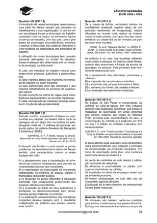 CADERNO GEOGRAFIA
ENEM 2009 a 2018
35novocadernoenem@gmail.com
Questão 101 (2011.1)
A introdução de novas tecnologias desencadeou
uma série de efeitos sociais que afetaram os
trabalhadores e sua organização. O uso de no-
vas tecnologias trouxe a diminuição do trabalho
necessário que se traduz na economia líquida
do tempo de trabalho, uma vez que, com a pre-
sença da automação microeletrônica, começou
a ocorrer a diminuição dos coletivos operários e
uma mudança na organização dos processos de
trabalho.
A utilização de novas tecnologias tem causado
inúmeras alterações no mundo do trabalho.
Essas mudanças são observadas em um mode-
lo de produção caracterizado:
A) pelo uso intensivo do trabalho manual para
desenvolver produtos autênticos e personaliza-
dos.
B) pelo ingresso tardio das mulheres no merca-
do de trabalho no setor industrial.
C) pela participação ativa das empresas e dos
próprios trabalhadores no processo de qualifica-
ção laboral.
D) pelo aumento na oferta de vagas para traba-
lhadores especializados em funções repetitivas.
E) pela manutenção de estoques de larga esca-
la em função da alta produtividade.
Questão 102 (2011.1)
Subindo morros, margeando córregos ou pen-
duradas em palafitas, as favelas fazem parte da
paisagem de um terço dos municípios do país,
abrigando mais de 10 milhões de pessoas, se-
gundo dados do Instituto Brasileiro de Geografia
e Estatística (IBGE).
(MARTINS, A. R. A favela, espaço da cidade.
Disponível em: http://www.revistaescola.abril.com.br.
Acesso em: 31 jul. 2010)
A situação das favelas no país reporta a graves
problemas de desordenamento territorial. Nesse
sentido, uma característica comum a esses
espaços tem sido:
A) o planejamento para a implantação de infra-
estruturas urbanas necessárias para atender as
necessidades básicas dos moradores.
B) a organização de associações de moradores
interessadas na melhoria do espaço urbano e
financiadas pelo poder público.
C) a presença de ações referentes à educação
ambiental com consequente preservação dos
espaços naturais circundantes.
D) a ocupação de áreas de risco suscetíveis a
enchentes ou desmoronamentos com conse-
quentes perdas materiais e humanas.
E) o isolamento socioeconômico dos moradores
ocupantes desses espaços com a resultante
multiplicação de políticas que tentam reverter
esse quadro.
Questão 103 (2011.1)
Se a mania de fechar, verdadeiro habitus da
mentalidade medieval nascido talvez de um
profundo sentimento de insegurança, estava
difundida no mundo rural, estava do mesmo
modo no meio urbano, pois que uma das carac-
terísticas da cidade era de ser limitada por por-
tas e por uma muralha.
(DUBY, G. et al. “Séculos XIV-XV”. In: ARIÈS, P.;
DUBY, G. Vida privada da Europa Feudal à Renas-
cença. São Paulo: Cia. das Letras, 1990 - adaptado)
As práticas e os usos das muralhas sofreram
importantes mudanças no final da Idade Média,
quando elas assumiram a função de pontos de
passagem ou pórticos. Este processo está dire-
tamente relacionado com:
A) o crescimento das atividades comerciais e
urbanas.
B) a migração de camponeses e artesãos
C) a expansão dos parques industriais e fabris.
D) o aumento do número de castelos e feudos.
E) a contenção das epidemias e doenças.
Questão 104 (2011.1)
No Estado de São Paulo, a mecanização da
colheita da cana-de-açúcar tem sido induzida
também pela legislação ambiental, que proíbe a
realização de queimadas em áreas próximas
aos centros urbanos. Na região de Ribeirão
Preto, principal polo sucroalcooleiro do país, a
mecanização da colheita já é realizada em 516
mil dos 1,3 milhão de hectares cultivados com
cana-de-açúcar.
(BALSADI, O. et al. Transformações Tecnológicas e a
força de trabalho na agricultura brasileira no período
de 1990-2000. Revista de economia agrícola)
O texto aborda duas questões, uma ambiental e
outra socioeconômica, que integram o processo
de modernização da produção canavieira. Em
torno da associação entre elas, uma mudança
decorrente desse processo é a:
A) perda de nutrientes do solo devido à utiliza-
ção constante de máquinas.
B) eficiência e racionalidade no plantio com
maior produtividade na colheita.
C) ampliação da oferta de empregos nesse tipo
de ambiente produtivo.
D) menor compactação do solo pelo uso de
maquinário agrícola de porte.
E) poluição do ar pelo consumo de combustíveis
fósseis pelas máquinas.
Questão 105 (2011.1)
Os chineses não atrelam nenhuma condição
para efetuar investimentos nos países africanos.
Outro ponto interessante é a venda e compra de
 