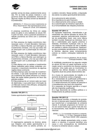 CADERNO GEOGRAFIA
ENEM 2009 a 2018
36novocadernoenem@gmail.com
grandes somas de áreas, posteriormente cerca-
das. Por se tratar de países instáveis e com
governos ainda não consolidados, teme-se que
algumas nações da África tornem-se literalmen-
te protetorados.
(BRANCOLI, F. China e os novos investimentos na
África. Disponível em: http://opiniaoenoticia.com.br.
Acesso em: 29 abr. 2010 adaptado)
A presença econômica da China em vastas
áreas do globo é uma realidade do século XXI.
A partir do texto, como é possível caracterizar a
relação econômica da China com o continente
africano?
A) Pela presença de órgãos econômicos inter-
nacionais como o Fundo Monetário Internacio-
nal (FMI) e o Banco Mundial, que restringem os
investimentos chineses, uma vez que estes não
se preocupam com a preservação do meio am-
biente.
B) Pela presença de órgãos econômicos inter-
nacionais como o Fundo Monetário Internacio-
nal (FMI) e o Banco Mundial, que restringem os
investimentos chineses, uma vez que estes não
se preocupam com a preservação do meio am-
biente.
C) Pela aliança com os capitais e investimentos
diretos realizados pelos países ocidentais, pro-
movendo o crescimento econômico de algumas
regiões desse continente.
D) Pela presença cada vez maior de investimen-
tos diretos, o que pode representar uma amea-
ça à soberania dos países africanos ou manipu-
lação das ações destes governos em favor dos
grandes projetos
E) Pela presença de um número cada vez maior
de diplomatas, o que pode levar à formação de
um Mercado Comum Sino-Africano, ameaçando
os interesses ocidentais.
Questão 106 (2011.1)
Cadeia agroindustrial integrada ao supermercado
O organograma apresenta os diversos atores
que integram uma cadeia agroindustrial e a
intensa relação entre os setores primário, se-
cundário e terciário. Nesse sentido, a disposição
dos atores na cadeia agroindustrial demonstra:
A) a autonomia do setor primário.
B) a importância do setor financeiro.
C) o distanciamento entre campo e cidade.
D) a subordinação da indústria à agricultura.
E) a horizontalidade das relações produtivas.
Questão 107 (2011.1)
As migrações tradicionais, intensificadas e ge-
neralizadas nas últimas décadas do século XX,
expressam aspectos particularmente importan-
tes da problemática racial, visto como dilema
também mundial. Deslocam-se indivíduos, famí-
lias e coletividades para lugares próximos e
distantes, envolvendo mudanças mais ou me-
nos drásticas nas condições de vida e trabalho,
em padrões e valores socioculturais. Deslocam-
se para sociedades semelhantes ou radicalmen-
te distintas, algumas vezes compreendendo
culturas ou mesmo civilizações totalmente di-
versas.
(IANNI, O. A era do globalismo. Rio de Janeiro:
Civilização Brasileira, 1996)
A mobilidade populacional da segunda metade
do século XX teve um papel importante na for-
mação social e econômica de diversos estados
nacionais. Uma razão para os movimentos mi-
gratórios nas últimas décadas e uma política
migratória atual dos países desenvolvidos são:
A) a busca de oportunidades de trabalho e o
aumento de barreiras contra a imigração.
B) a necessidade de qualificação profissional e
a abertura das fronteiras para os imigrantes.
C) o desenvolvimento de projetos de pesquisa e
o acautelamento dos bens dos imigrantes.
D) a expansão da fronteira agrícola e a expul-
são dos imigrantes qualificados.
E) a fuga decorrente de conflitos políticos e o
fortalecimento de políticas sociais.
Questão 108 (2011.2)
Desde épocas remotas, a interação da socieda-
de com a natureza gera impactos diversificados,
que transformam a complexidade do ambiente
natural. A evolução progressiva do homem co-
mo ser social mostra que, quanto mais ele evo-
lui tecnicamente, mais interfere na dinâmica da
natureza.
(ROSS, J. L. S. A sociedade industrial e o ambiente.
In: ROSS, J. L. S. (Org.). Geografia do Brasil.
São Paulo: EdUSP, 2005 -adaptado)
A partir da relação apresentada entre a socie-
dade e a natureza, é possível identificar uma
causa e uma consequência da interferência
humana no ambiente natural, a saber:
 