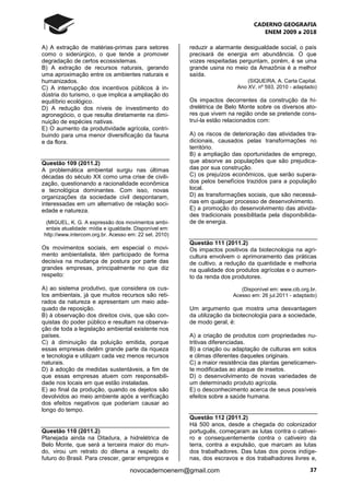 CADERNO GEOGRAFIA
ENEM 2009 a 2018
37novocadernoenem@gmail.com
A) A extração de matérias-primas para setores
como o siderúrgico, o que tende a promover
degradação de certos ecossistemas.
B) A extração de recursos naturais, gerando
uma aproximação entre os ambientes naturais e
humanizados.
C) A interrupção dos incentivos públicos à in-
dústria do turismo, o que implica a ampliação do
equilíbrio ecológico.
D) A redução dos níveis de investimento do
agronegócio, o que resulta diretamente na dimi-
nuição de espécies nativas.
E) O aumento da produtividade agrícola, contri-
buindo para uma menor diversificação da fauna
e da flora.
Questão 109 (2011.2)
A problemática ambiental surgiu nas últimas
décadas do século XX como uma crise de civili-
zação, questionando a racionalidade econômica
e tecnológica dominantes. Com isso, novas
organizações da sociedade civil despontaram,
interessadas em um alternativo de relação soci-
edade e natureza.
(MIGUEL, K. G. A expressão dos movimentos ambi-
entais atualidade: mídia e igualdade. Disponível em:
http://www.intercom.org.br. Acesso em: 22 set. 2010)
Os movimentos sociais, em especial o movi-
mento ambientalista, têm participado de forma
decisiva na mudança de postura por parte das
grandes empresas, principalmente no que diz
respeito:
A) ao sistema produtivo, que considera os cus-
tos ambientais, já que muitos recursos são reti-
rados da natureza e apresentam um meio ade-
quado de reposição.
B) à observação dos direitos civis, que são con-
quistas do poder público e resultam na observa-
ção de toda a legislação ambiental existente nos
países.
C) à diminuição da poluição emitida, porque
essas empresas detêm grande parte da riqueza
e tecnologia e utilizam cada vez menos recursos
naturais.
D) à adoção de medidas sustentáveis, a fim de
que essas empresas atuem com responsabili-
dade nos locais em que estão instaladas.
E) ao final da produção, quando os dejetos são
devolvidos ao meio ambiente após a verificação
dos efeitos negativos que poderiam causar ao
longo do tempo.
Questão 110 (2011.2)
Planejada ainda na Ditadura, a hidrelétrica de
Belo Monte, que será a terceira maior do mun-
do, virou um retrato do dilema a respeito do
futuro do Brasil. Para crescer, gerar empregos e
reduzir a alarmante desigualdade social, o país
precisará de energia em abundância. O que
vozes respeitadas perguntam, porém, é se uma
grande usina no meio da Amazônia é a melhor
saída.
(SIQUEIRA, A. Carta Capital.
Ano XV, nº 593, 2010 - adaptado)
Os impactos decorrentes da construção da hi-
drelétrica de Belo Monte sobre os diversos ato-
res que vivem na região onde se pretende cons-
truí-la estão relacionados com:
A) os riscos de deterioração das atividades tra-
dicionais, causados pelas transformações no
território.
B) a ampliação das oportunidades de emprego,
que absorve as populações que são prejudica-
das por sua construção.
C) os prejuízos econômicos, que serão supera-
dos pelos benefícios trazidos para a população
local.
D) as transformações sociais, que são necessá-
rias em qualquer processo de desenvolvimento.
E) a promoção do desenvolvimento das ativida-
des tradicionais possibilitada pela disponibilida-
de de energia.
Questão 111 (2011.2)
Os impactos positivos da biotecnologia na agri-
cultura envolvem o aprimoramento das práticas
de cultivo, a redução da quantidade e melhoria
na qualidade dos produtos agrícolas e o aumen-
to da renda dos produtores.
(Disponível em: www.cib.org.br.
Acesso em: 26 jul.2011 - adaptado)
Um argumento que mostra uma desvantagem
da utilização da biotecnologia para a sociedade,
de modo geral, é:
A) a criação de produtos com propriedades nu-
tritivas diferenciadas.
B) a criação ou adaptação de culturas em solos
e climas diferentes daqueles originais.
C) a maior resistência das plantas geneticamen-
te modificadas ao ataque de insetos.
D) o desenvolvimento de novas variedades de
um determinado produto agrícola.
E) o desconhecimento acerca de seus possíveis
efeitos sobre a saúde humana.
Questão 112 (2011.2)
Há 500 anos, desde a chegada do colonizador
português, começaram as lutas contra o cativei-
ro e consequentemente contra o cativeiro da
terra, contra a expulsão, que marcam as lutas
dos trabalhadores. Das lutas dos povos indíge-
nas, dos escravos e dos trabalhadores livres e,
 