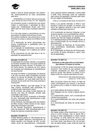 CADERNO GEOGRAFIA
ENEM 2009 a 2018
38novocadernoenem@gmail.com
desde o final do século passado, dos imigran-
tes, desenvolveram-se as lutas camponesas
pela terra.
(FERNANDES, B. M. Brasil: 500 anos de luta pela
terra. Revista de Cultura Vozes. Nº 2, 99 - adaptado)
Os processos sociais e econômicos que deram
origem e conformaram a identidade do Movi-
mento dos Trabalhadores Rurais sem Terra
(MST) têm em suas raízes mudanças relaciona-
das:
A) à luta pelo acesso e permanência na terra,
que passou da esfera nacional para a local.
B) à política neoliberal, que proporcionou inves-
timentos no campo e reduziu os conflitos fundiá-
rios.
C) à distribuição de terras expropriadas dos
grupos multinacionais e partilhadas entre os
trabalhadores rurais.
D) à migração de trabalhadores rurais brasilei-
ros para o Paraguai, com o objetivo de cultivar
soja.
E) ao crescimento da luta pela terra e da im-
plantação de assentamentos.
Questão 113 (2011.2)
A exploração de recursos naturais e a ocupação
do território brasileiro têm uma longa história de
degradação de áreas naturais. É resultado, en-
tre outros fatores, da ausência de uma cultura
de ocupação que respeitasse as características
de seus biomas.
Ao longo da história, a apropriação da natureza
e de seus recursos pelas sociedades humanas
alterou os biomas do planeta. Em relação aos
biomas brasileiros, em qual deles esse tipo de
processo se fez sentir de forma mais profunda e
irreversível?
A) Na Mata Atlântica, que hoje abriga 7% da
área original, devastada pela exploração da
madeira e pelo crescimento urbano.
B) No Cerrado, que abriga muitas espécies de
árvores sob risco de extinção, atingido pela
mineração e agricultura.
C) Na Mata dos Cocais, localizada no Nordeste
do país, desmatada pelo assoreamento e pelo
cultivo da cana-de-açúcar.
D) No Pantanal, que abrange parte dos estados
de Mato Grosso e Mato Grosso do Sul, degra-
dado pela mineração e pecuária.
E) Na Floresta Amazônica, especialmente a
partir da década de 1980, devastada pela cons-
trução de rodovias e expansão urbana.
Questão 114 (2011.2)
A Mata Atlântica perdeu 31 195 hectares de sua
cobertura vegetal. Segundo o levantamento, os
dados apontam uma redução de 55% na taxa
média anual de desmatamento, comparando
com o período anterior analisado, o triênio 2005
a 2008. Essa diminuição pode ser explicada
pelo avanço da legislação e também pelo traba-
lho dos órgãos de fiscalização.
(VIALLI, A. O Estado de São Paulo, 27 maio 2011)
Dada a sua grande extensão, é difícil e caro
fiscalizar o bioma em questão, no entanto, uma
forma de vigilância eficiente e que vem sendo
utilizada no Brasil para esse fim é:
A) A constituição de reservas indígenas, já que
as terras passam a ser propriedade dos índios.
B) O uso de equipamentos de sensoriamento
remoto, por meio de imagens de satélites.
C) O aperfeiçoamento profissional dos fiscais, já
que a modernização da sua atuação diminui o
desmatamento.
D) A formação de Reservas de Conservação,
cujos proprietários, extrativistas, impedem o
desmatamento.
E) A implantação de Reservas de Preservação,
que tornam as áreas intocáveis e, assim, isen-
tas de degradação.
Questão 115 (2011.2)
Enchente no Rio está entre as mais fatais
dos últimos 12 meses no mundo
As enchentes no Rio de Janeiro esta semana já
causaram mais mortes do que qualquer outro
incidente semelhante em 2010 em qualquer
parte do mundo. Nos últimos 12 meses, a inun-
dação no Rio foi a quinta mais fatal do mundo.
(Disponível em: http://www.bbcbrasil.com.
Acesso em: 16 abr. 2010)
Além do grande volume de chuva, um fator de
ordem socioespacial que provoca a ocorrência
de eventos como o citado no trecho da reporta-
gem é:
A) a coleta seletiva de resíduos urbanos.
B) a dragagem de rios, canais e lagoas assore-
ados.
C) o ordenamento urbano, com a construção de
condomínios populares.
D) a impermeabilização dos solos das grandes
cidades.
E) a reconstituição de áreas de várzea degra-
dadas.
Questão 116 (2011.2)
Os mapas árabes ainda desenhavam o sul em
cima e o norte embaixo, mas no século XIII a
Europa já havia restabelecido a ordem natural
do universo. O norte estava em cima e o sul
embaixo. O mundo era um corpo, ao norte esta-
va o rosto, limpo, que olhava o céu. Ao sul esta-
vam as partes baixas, sujas, onde iam parar as
 