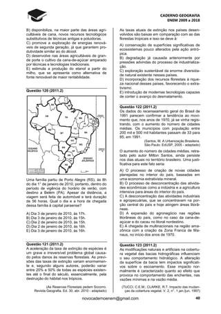 CADERNO GEOGRAFIA
ENEM 2009 a 2018
40novocadernoenem@gmail.com
B) disponibiliza, na maior parte das áreas agri-
cultáveis de cana, novos recursos tecnológicos
substitutivos de técnicas antigas e poluidoras.
C) promove a exploração de energias renová-
veis de segunda geração, já que garantem pro-
dutividade similar ao do álcool.
D) desenvolve nas áreas agricultáveis de gran-
de porte o cultivo da cana-de-açúcar amparado
por técnicas e tecnologias tradicionais.
E) estimula a produção do etanol a partir do
milho, que se apresenta como alternativa de
fonte renovável de maior rentabilidade.
Questão 120 (2011.2)
Uma família partiu de Porto Alegre (RS), às 8h
do dia 1° de janeiro de 2010, portanto, dentro do
período de vigência do horário de verão, com
destino a Belém (PA). Apesar da distância, a
viagem será feita de automóvel e terá duração
de 56 horas. Qual o dia e a hora de chegada
dessa família à capital paraense?
A) Dia 3 de janeiro de 2010, às 17h.
B) Dia 3 de janeiro de 2010, às 15h.
C) Dia 2 de janeiro de 2010, às 15h.
D) Dia 2 de janeiro de 2010, às 16h.
E) Dia 3 de janeiro de 2010, às 16h.
Questão 121 (2011.2)
A aceleração da taxa de extinção de espécies é
um grave e irreversível problema global causa-
do pelos danos às reservas florestais. As previ-
sões das taxas de extinção variam enormemen-
te e, segundo alguns autores, poderão variar
entre 20% e 50% de todas as espécies existen-
tes até o final do século, essencialmente, pela
destruição do hábitat nos trópicos.
(As Reservas Florestais pedem Socorro.
Revista Geografia. Ed. 30, abr. 2010 - adaptado)
As taxas atuais de extinção nos países desen-
volvidos são baixas em comparação com as das
florestas tropicais e isso se deve à:
A) conservação de superfícies significativas de
ecossistemas pouco alterados pela ação antró-
pica.
B) degradação já causada anteriormente por
pressões advindas do processo de industrializa-
ção.
C) exploração sustentável da enorme diversida-
de natural existente nesses países.
D) incorporação dos recursos florestais à rique-
za nacional desses países, favorecendo o extra-
tivismo.
E) introdução de modernas tecnologias capazes
de conter o avanço do desmatamento.
Questão 122 (2011.2)
Os dados do recenseamento geral do Brasil de
1991 parecem confirmar a tendência ao movi-
mento que, nos anos de 1970, já se vinha regis-
trando, com o aumento do número de cidades
médias. Os municípios com população entre
200 mil e 500 mil habitantes passam de 33 para
85, em 1991.
(Santos, M. A Urbanização Brasileira.
São Paulo: EdUSP, 2005 - adaptado)
O aumento do número de cidades médias, retra-
tado pelo autor Milton Santos, ainda persiste
nos dias atuais no território brasileiro. Uma justi-
ficativa para este fato seria:
A) O processo de criação de novas cidades
planejadas no interior do país, baseadas em
uma economia extrativista mineral.
B) O processo de desconcentração das ativida-
des econômicas como a indústria e a agricultura
intensiva para áreas do interior do país.
C) A desconcentração das atividades industriais
e agropecuárias, que se concentravam na por-
ção central do país e hoje atingem áreas litorâ-
neas.
D) A expansão do agronegócio nas regiões
litorâneas do país, como no caso da cana-de-
açúcar e do cacau no litoral nordestino.
E) A chegada de multinacionais na região ama-
zônica com a criação da Zona Franca de Ma-
naus, no início dos anos de 1970.
Questão 123 (2011.2)
As modificações naturais e artificiais na cobertu-
ra vegetal das bacias hidrográficas influenciam
o seu comportamento hidrológico. A alteração
da superfície da bacia tem impactos significati-
vos sobre o escoamento. Esse impacto nor-
malmente é caracterizado quanto ao efeito que
provoca no comportamento das enchentes, nas
vazões mínimas e na vazão média.
(TUCCI, C.E.M.; CLARKE, R.T. Impacto das mudan-
ças da cobertura vegetal. V. 2, n°. 1 jan./jun. 1997)
 