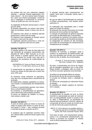 CADERNO GEOGRAFIA
ENEM 2009 a 2018
41novocadernoenem@gmail.com
Ao analisar três rios com coberturas vegetais
distintas ― agrícola, floresta regenerada e flo-
resta natural ― de uma mesma bacia hidrográ-
fica, após uma mesma precipitação, conclui-se
que a vegetação é fundamental no comporta-
mento da vazão dos rios, uma vez que a:
A) vegetação de floresta natural possui o menor
pico de vazão.
B) floresta regenerada, por possuir mais densi-
dade de biomassa, possui o menor pico de va-
zão.
C) cobertura mais densa no ambiente agrícola
proporciona o menor pico de vazão.
D) cobertura mais espaçada na floresta natural
ocasiona o maior pico de vazão.
E) vegetação agrícola proporciona o mais de-
morado e o segundo maior pico de vazão.
Questão 124 (2011.2)
A questão agrária e as lutas de hoje pela terra
são herdeiras de processos transcorridos nas
décadas de 1940 a 1960. Contudo, se no con-
texto anterior a questão agrária tinha em sua
base o arcaísmo do mundo rural, hoje ela é
resultante dos processos de modernização da
agricultura.
(GRYNSZPAN, M. Tempo de Plantar, tempo de co-
lher. Ano 1, nº 9, São Paulo: Vera Cruz, jul. 2004)
A modernização da agricultura no Brasil apro-
fundou as causas da luta pela terra a partir dos
anos 1970, pois:
A) introduziu novas máquinas na agricultura,
mas não criou condições para o escoamento da
produção.
B) implementou relações capitalistas no campo,
mas impediu a sindicalização dos trabalhadores
rurais.
C) elevou a produtividade agrícola, mas intensi-
ficou a concentração fundiária.
D) aumentou a competitividade da agricultura,
mas a desvinculou dos produtos primários.
E) piorou as relações de trabalho no campo,
mas conteve o êxodo rural.
Questão 125 (2012.1)
A soma do tempo gasto por todos os navios de
carga na espera para atracar no porto de San-
tos é igual a 11 anos — isso, contando somente
o intervalo de janeiro a outubro de 2011.
O problema não foi registrado somente neste
ano. Desde 2006 a perda de tempo supera uma
década.
(Folha de S. Paulo, 25 dez. 2011 - adaptado)
A situação descrita gera consequências em
cadeia, tanto para a produção quanto para o
transporte.
No que se refere à territorialização da produção
no Brasil contemporâneo, uma dessas conse-
quências é a:
A) realocação das exportações para o modal
aéreo em função da rapidez.
B) dispersão dos serviços financeiros em função
da busca de novos pontos de importação.
C) redução da exportação de gêneros agrícolas
em função da dificuldade para o escoamento.
D) priorização do comércio com países vizinhos
em função da existência de fronteiras terrestres.
E) estagnação da indústria de alta tecnologia
em função da concentração de investimentos na
infraestrutura de circulação.
Questão 126 (2012.1)
Portadora de memória, a paisagem ajuda a
construir os sentimentos de pertencimento; ela
cria uma atmosfera que convém aos momentos
fortes da vida, às festas, às comemorações.
(CLAVAL, P. Terra dos homens: a geografia.
São Paulo: Contexto, 2010 - adaptado)
No texto, é apresentada uma forma de integra-
ção da paisagem geográfica com a vida social.
Nesse sentido, a paisagem, além de existir co-
mo forma concreta, apresenta uma dimensão:
A) política de apropriação efetiva do espaço.
B) econômica de uso de recursos do espaço.
C) privada de limitação sobre a utilização do
espaço.
D) natural de composição por elementos físicos
do espaço.
E) simbólica de relação subjetiva do indivíduo
com o espaço.
Questão 127 (2012.1)
A singularidade da questão da terra na África
Colonial é a expropriação por parte do coloniza-
dor e as desigualdades raciais no acesso à ter-
ra. Após a independência, as populações de
colonos brancos tenderam a diminuir, apesar de
a proporção de terra em posse da minoria bran-
ca não ter diminuído proporcionalmente.
(MOYO, S. A terra africana e as questões agrárias: o
caso das lutas pela terra no Zimbábue. Geografia
agrária. São Paulo: Expressão Popular, 2007)
Com base no texto, uma característica socioes-
pacial e um consequente desdobramento que
marcou o processo de ocupação do espaço
rural na África subsaariana foram:
 