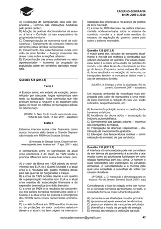 CADERNO GEOGRAFIA
ENEM 2009 a 2018
42novocadernoenem@gmail.com
A) Exploração do campesinato pela elite pro-
prietária – Domínio das instituições fundiárias
pelo poder público.
B) Adoção de práticas discriminatórias de aces-
so à terra – Controle do uso especulativo da
propriedade fundiária.
C) Desorganização da economia rural de sub-
sistência – Crescimento do consumo interno de
alimentos pelas famílias camponesas.
D) Crescimento dos assentamentos rurais com
mão de obra familiar – Avanço crescente das
áreas rurais sobre as regiões urbanas.
E) Concentração das áreas cultiváveis no setor
agroexportador – Aumento da ocupação da
população pobre em territórios agrícolas margi-
nais.
Questão 128 (2012.1)
Texto I
A Europa entrou em estado de exceção, perso-
nificado por obscuras forças econômicas sem
rosto ou localização física conhecida que não
prestam contas a ninguém e se espalham pelo
globo por meio de milhões de transações diárias
no ciberespaço.
(ROSSI, C. Nem fim do mundo nem mundo novo.
Folha de São Paulo, 11 dez. 2011 - adaptado)
Texto II
Estamos imersos numa crise financeira como
nunca tínhamos visto desde a Grande Depres-
são iniciada em 1929 nos Estados Unidos.
(Entrevista de George Soros. Disponível em:
www.nybooks.com. Acesso em: 17 ago. 2011 - adp)
A comparação entre os significados da atual
crise econômica e do crash de 1929 oculta a
principal diferença entre essas duas crises, pois:
A) o crash da Bolsa em 1929 adveio do envol-
vimento dos EUA na I Guerra Mundial e a atual
crise é o resultado dos gastos militares desse
país nas guerras do Afeganistão e Iraque.
B) a crise de 1929 ocorreu devido a um quadro
de superprodução industrial nos EUA e a atual
crise resultou da especulação financeira e da
expansão desmedida do crédito bancário.
C) a crise de 1929 foi o resultado da concorrên-
cia dos países europeus reconstruídos após a I
Guerra e a atual crise se associa à emergência
dos BRICS como novos concorrentes econômi-
cos.
D) o crash da Bolsa em 1929 resultou do exces-
so de proteções ao setor produtivo estaduni-
dense e a atual crise tem origem na internacio-
nalização das empresas e no avanço da política
de livre mercado.
E) a crise de 1929 decorreu da política interven-
cionista norte-americana sobre o sistema de
comércio mundial e a atual crise resultou do
excesso de regulação do governo desse país
sobre o sistema monetário.
Questão 129 (2012.1)
A maior parte dos veículos de transporte atual-
mente é movida por motores a combustão que
utilizam derivados de petróleo. Por causa disso,
esse setor é o maior consumidor de petróleo do
mundo, com altas taxas de crescimento ao lon-
go do tempo. Enquanto outros setores têm obti-
do bons resultados na redução do consumo, os
transportes tendem a concentrar ainda mais o
uso de derivados do óleo.
(MURTA, A. Energia: o vício da civilização. Rio de
Janeiro: Garamond, 2011 - adaptado)
Um impacto ambiental da tecnologia mais em-
pregada pelo setor de transportes e uma medi-
da para promover a redução do seu uso, estão
indicados, respectivamente, em:
A) Aumento da poluição sonora – construção de
barreiras acústicas.
B) Incidência da chuva ácida – estatização da
indústria automobilística.
C) Derretimento das calotas polares – incentivo
aos transportes de massa.
D) Propagação de doenças respiratórias – dis-
tribuição de medicamentos gratuitos.
E) Elevação das temperaturas médias – crimi-
nalização da emissão de gás carbônico.
Questão 130 (2012.1)
A interface clima/sociedade pode ser considera-
da em termos de ajustamento à extensão e aos
modos como as sociedades funcionam em uma
relação harmônica com seu clima. O homem e
suas sociedades são vulneráveis às variações
climáticas. A vulnerabilidade é a medida pela
qual uma sociedade é suscetível de sofrer por
causas climáticas.
(AYOADE, J. O. Introdução a climatologia para os
trópicos. Rio de Janeiro: Bertrand Brasil, 2010 - adp)
Considerando o tipo de relação entre ser huma-
no e condição climática apresentado no texto, a
sociedade torna-se mais vulnerável quando:
A) concentra suas atividades no setor primário.
B) apresenta estoques elevados de alimentos.
C) possui um sistema de transportes articulado.
D) diversifica a matriz de geração de energia.
E) introduz tecnologias à produção agrícola.
 