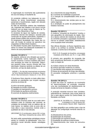 CADERNO GEOGRAFIA
ENEM 2009 a 2018
44novocadernoenem@gmail.com
A organização do movimento das quebradeiras
de coco de babaçu é resultante da:
A) constante violência nos babaçuais na con-
fluência de terras maranhenses, piauienses,
paraenses e tocantinenses, região com elevado
índice de homicídios.
B) falta de identidade coletiva das trabalhado-
ras, migrantes das cidades e com pouco vínculo
histórico com as áreas rurais do interior de To-
cantins, Pará, Maranhão e Piauí.
C) escassez de água nas regiões de veredas,
ambientes naturais dos babaçus, causada pela
construção de açudes particulares, impedindo o
amplo acesso público aos recursos hídricos.
D) progressiva devastação das matas dos co-
cais, em função do avanço da sojicultura nos
chapadões do Meio-Norte brasileiro.
E) dificuldade imposta pelos fazendeiros e pos-
seiros no acesso aos babaçuais localizados no
interior de suas propriedades.
Questão 133 (2012.1)
De repente, sente-se uma vibração que aumen-
ta rapidamente; lustres balançam, objetos se
movem sozinhos e somos invadidos pela estra-
nha sensação de medo do imprevisto. Segun-
dos parecem horas, poucos minutos são uma
eternidade. Estamos sentindo os efeitos de um
terremoto, um tipo de abalo sísmico.
(ASSAD, L. Os (não tão) imperceptíveis movimentos
da Terra. Revista Eletrônica de Jornalismo. Disponí-
vel em: http://comciencia.br. Acesso em: 2 mar. 2012)
O fenômeno físico descrito no texto afeta inten-
samente as populações que ocupam espaços
próximos às áreas de:
A) alívio da tensão geológica.
B) desgaste da erosão superficial.
C) atuação do intemperismo químico.
D) formação de aquíferos profundos.
E) acúmulo de depósitos sedimentares.
Questão 134 (2012.1)
Uma mesma empresa pode ter sua sede admi-
nistrativa onde os impostos são menores, as
unidades de produção onde os salários são os
mais baixos, os capitais onde os juros são os
mais altos e seus executivos vivendo onde a
qualidade de vida é mais elevada.
(SEVCENKO, N. A corrida para o século XXI: no loop.
São Paulo: Companhia das Letras, 2001)
No texto estão apresentadas estratégias empre-
sariais no contexto da globalização. Uma con-
sequência social derivada dessas estratégias
tem sido:
A) o crescimento da carga tributária.
B) o aumento da mobilidade ocupacional.
C) a redução da competitividade entre as em-
presas.
D) o direcionamento das vendas para os mer-
cados regionais.
E) a ampliação do poder de planejamento dos
Estados nacionais.
Questão 135 (2012.1)
A moderna “conquista da Amazônia” inverteu o
eixo geográfico da colonização da região. Des-
de a época colonial até meados do século XIX,
as correntes principais e população movimenta-
ram-se no sentido Leste-Oeste, estabelecendo
uma ocupação linear articulada.
Nas últimas décadas, os fluxos migratórios pas-
saram a se verificar no sentido Sul-Norte, co-
nectando o Centro-Sul à Amazônia.
(OLIC, N. B. Ocupação da Amazônia, uma epopeia
inacabada Jornal Mundo, ano 16, n. 4, ago. 2008)
O primeiro eixo geográfico de ocupação das
terra amazônicas demonstra um padrão relacio-
nado à criação de:
A) núcleos urbanos em áreas litorâneas.
B) centros agrícolas modernos no interior.
C) vias férreas entre espaços de mineração.
D) faixas de povoamento ao longo das estradas.
E) povoados interligados próximos a grandes
rios.
Questão 136 (2012.1)
A partir dos anos 70, impõe-se um movimento
de desconcentração da produção industrial,
uma das manifestações do desdobramento da
divisão territorial do trabalho no Brasil.
A produção industrial torna-se mais complexa,
estendendo-se, sobretudo, para novas áreas do
Sul e para alguns pontos do Centro-Oeste, do
Nordeste e do Norte.
(SANTOS, M.; SILVEIRA, M. L. O Brasil: território
e sociedade no início do século XXI.
Rio de Janeiro: Record, 2002 - fragmento)
Um fator geográfico que contribui para o tipo de
alteração da configuração territorial descrito no
texto é:
A) Obsolescência dos portos.
B) Estatização de empresas.
C) Eliminação de incentivos fiscais.
D) Ampliação de políticas protecionistas.
E) Desenvolvimento dos meios de comunica-
ção.
 