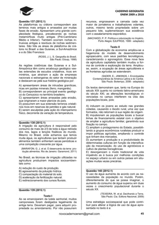CADERNO GEOGRAFIA
ENEM 2009 a 2018
45novocadernoenem@gmail.com
Questão 137 (2012.1)
As plataformas ou crátons correspondem aos
terrenos mais antigos e arrasados por muitas
fases de erosão. Apresentam uma grande com-
plexidade litológica, prevalecendo as rochas
metamórficas muito antigas (Pré-Cambriano
Médio e Inferior). Também ocorrem rochas in-
trusivas antigas e resíduos de rochas sedimen-
tares. São três as áreas de plataforma de crá-
tons no Brasil: a das Guianas, a Sul-Amazônica
e a do São Francisco.
(ROSS, J. L. S. Geografia do Brasil.
São Paulo: Edusp, 1998)
As regiões cratônicas das Guianas e a Sul-
Amazônica têm como arcabouço geológico vas-
tas extensões de escudos cristalinos, ricos em
minérios, que atraíram a ação de empresas
nacionais e estrangeiras do setor de mineração
e destacam-se pela sua história geológica por:
A) apresentarem áreas de intrusões graníticas,
ricas em jazidas minerais (ferro, manganês).
B) corresponderem ao principal evento geológi-
co do Cenozoico no território brasileiro.
C) apresentarem áreas arrasadas pela erosão,
que originaram a maior planície do país.
D) possuírem em sua extensão terrenos cristali-
nos ricos em reservas de petróleo e gás natural.
E) serem esculpidas pela ação do intemperismo
físico, decorrente da variação de temperatura.
Questão 138 (2012.1)
A irrigação da agricultura é responsável pelo
consumo de mais de 2/3 de toda a água retirada
dos rios, lagos e lençóis freáticos do mundo.
Mesmo no Brasil, onde achamos que temos
muita água, os agricultores que tentam produzir
alimentos também enfrentam secas periódicas e
uma competição crescente por água.
(MARAFON, G. J. et al. O desencanto da terra: pro-
dução alimentos. Rio de Janeiro: Garamond, 2011)
No Brasil, as técnicas de irrigação utilizadas na
agricultura produziram impactos socioambien-
tais como:
A) redução do custo de produção.
B) agravamento da poluição hídrica.
C) compactação do material do solo.
D) aceleração da fertilização natural.
E) redirecionamento dos cursos fluviais.
Questão 139 (2012.1)
Texto I
Ao se emanciparem da tutela senhorial, muitos
camponeses foram desligados legalmente da
antiga terra. Deveriam pagar, para adquirir pro-
priedade ou arrendamento. Por não possuírem
recursos, engrossaram a camada cada vez
maior de jornaleiros e trabalhadores volantes,
outros, mesmo tendo propriedade sobre um
pequeno lote, suplementavam sua existência
com o assalariamento esporádico.
(MACHADO, P. P. Política e colonização no Império.
Porto Alegre: EdUFRGS, 1999 - adaptado)
Texto II
Com a globalização da economia ampliou-se a
hegemonia do modelo de desenvolvimento
agropecuário, com seus padrões tecnológicos,
caracterizando o agronegócio. Essa nova face
da agricultura capitalista também mudou a for-
ma de controle e exploração da terra. Ampliou-
se, assim, a ocupação de áreas agricultáveis e
as fronteiras agrícolas se estenderam.
(SADER, E.; JINKINGS, I. Enciclopédia
Contemporânea da América Latina e do Caribe.
São Paulo: Boitempo, 2006 - adaptado)
Os textos demonstram que, tanto na Europa do
século XIX quanto no contexto latino-americano
do século XXI, as alterações tecnológicas vi-
venciadas no campo interferem na vida das
populações locais, pois:
A) induzem os jovens ao estudo nas grandes
cidades, causando o êxodo rural, uma vez que
formados, não retornam à sua região de origem.
B) impulsionam as populações locais a buscar
linhas de financiamento estatal com o objetivo
de ampliar a agricultura familiar, garantindo sua
fixação no campo.
C) ampliam o protagonismo do Estado, possibili-
tando a grupos econômicos ruralistas produzir e
impor políticas agrícolas, ampliando o controle
que tinham dos mercados.
D) aumentam a produção e a produtividade de
determinadas culturas em função da intensifica-
ção da mecanização, do uso de agrotóxicos e
cultivo de plantas transgênicas.
E) desorganizam o modo tradicional de vida
impelindo as à busca por melhores condições
no espaço urbano ou em outros países em situ-
ações muitas vezes precárias.
Questão 140 (2012.1)
O uso da água aumenta de acordo com as ne-
cessidades da população no mundo. Porém,
diferentemente do que se possa imaginar, o
aumento do consumo de água superou em duas
vezes o crescimento populacional durante o
século XX.
(TEIXEIRA, W. et al. Decifrando a Terra.
São Paulo: Cia. Editora Nacional, 2009)
Uma estratégia socioespacial que pode contri-
buir para alterar a lógica de uso da água apre-
sentada no texto é a:
 