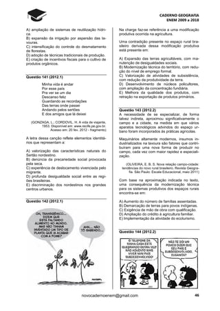 CADERNO GEOGRAFIA
ENEM 2009 a 2018
46novocadernoenem@gmail.com
A) ampliação de sistemas de reutilização hídri-
ca.
B) expansão da irrigação por aspersão das la-
vouras.
C) intensificação do controle do desmatamento
de florestas.
D) adoção de técnicas tradicionais de produção.
E) criação de incentivos fiscais para o cultivo de
produtos orgânicos.
Questão 141 (2012.1)
Minha vida é andar
Por esse país
Pra ver se um dia
Descanso feliz
Guardando as recordações
Das terras onde passei
Andando pelos sertões
E dos amigos que lá deixei
(GONZAGA, L.; CORDOVIL. H. A vida de viajante,
1953. Disponível em: www.recife.pe.gov.br.
Acesso em: 20 fev. 2012 - fragmento)
A letra dessa canção reflete elementos identitá-
rios que representam a:
A) valorização das características naturais do
Sertão nordestino.
B) denúncia da precariedade social provocada
pela seca.
C) experiência de deslocamento vivenciada pelo
migrante.
D) profunda desigualdade social entre as regi-
ões brasileiras.
E) discriminação dos nordestinos nos grandes
centros urbanos.
Questão 142 (2012.1)
Na charge faz-se referência a uma modificação
produtiva ocorrida na agricultura.
Uma contradição presente no espaço rural bra-
sileiro derivada dessa modificação produtiva
está presente em:
A) Expansão das terras agricultáveis, com ma-
nutenção de desigualdades sociais.
B) Modernização técnica do território, com redu-
ção do nível de emprego formal.
C) Valorização de atividades de subsistência,
com redução da produtividade da terra.
D) Desenvolvimento de núcleos policultores,
com ampliação da concentração fundiária.
E) Melhora da qualidade dos produtos, com
retração na exportação de produtos primários.
Questão 143 (2012.2)
A necessidade de se especializar, de forma
talvez indireta, aproximou significativamente o
campo e a cidade, na medida em que vários
aparatos tecnológicos advindos do espaço ur-
bano foram incorporados às práticas agrícolas.
Maquinários altamente modernos, insumos in-
dustrializados na lavoura são fatores que contri-
buíram para uma nova forma de produzir no
campo, cada vez com maior rapidez e especiali-
zação.
(OLIVEIRA, E. B. S. Nova relação campo-cidade:
tendências do novo rural brasileiro. Revista Geogra-
fia. São Paulo: Escala Educacional, maio 2011)
Com base na aproximação indicada no texto,
uma consequência da modernização técnica
para os sistemas produtivos dos espaços rurais
encontra-se em:
A) Aumento do número de famílias assentadas.
B) Demarcação de terras para povos indígenas.
C) Exigência de mão de obra com qualificação.
D) Ampliação do crédito à agricultura familiar.
E) Implementação da atividade do ecoturismo.
Questão 144 (2012.2)
 