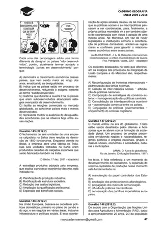 CADERNO GEOGRAFIA
ENEM 2009 a 2018
47novocadernoenem@gmail.com
Cada uma das personagens adota uma forma
diferente de designar os países “não desenvol-
vidos”, porém, atualmente tem-se adotado a
terminologia “países em desenvolvimento” por-
que:
A) demonstra o crescimento econômico desses
países, que vem sendo maior ao longo dos
anos, erradicando as desigualdades.
B) indica que os países estão em processo de
desenvolvimento, reduzindo o estigma inerente
ao termo “subdesenvolvidos”.
C) reafirma que durante a Guerra Fria os países
que eram subdesenvolvidos alcançaram está-
gios avançados de desenvolvimento.
D) facilita as relações comerciais no mercado
globalizado, ao aproximar países mais e menos
desenvolvidos.
E) representa melhor a ausência de desigualda-
des econômicas que se observa hoje entre es-
sas nações.
Questão 145 (2012.2)
O fechamento de seis unidades de uma empre-
sa calçadista na Bahia deve resultar na demis-
são de 1800 funcionários. Enquanto demite no
Brasil, a empresa abre uma fábrica na Índia.
Nas seis unidades fechadas na Bahia eram
produzidos cabedais de calçados esportivos que
serão fabricados também na Índia.
(O Globo, 17 dez. 2011 - adaptado)
A estratégia produtiva adotada pela empresa,
que explica o processo econômico descrito, está
indicada na:
A) Planificação da produção industrial.
B) Modificação da estrutura societária.
C) Redução dos custos logísticos.
D) Ampliação da qualificação profissional.
E) Expansão dos benefícios sociais.
Questão 146 (2012.2)
Na União Europeia, buscava-se coordenar polí-
ticas domésticas, primeiro no plano do carvão e
do aço, e em seguida em várias áreas, inclusive
infraestrutura e políticas sociais. E essa coorde-
nação de ações estatais cresceu de tal maneira,
que as políticas sociais e as macropolíticas pas-
saram a ser coordenadas, para, finalmente, a
própria política monetária vir a ser também obje-
to de coordenação com vistas à adoção de uma
moeda única. No Mercosul, em vez de haver
legislações e instituições comuns e coordena-
ção de políticas domésticas, adotam-se regras
claras e confiáveis para garantir o relaciona-
mento econômico entre esses países.
(ALBUQUERQUE, J. A. G. Relações internacionais
contemporâneas: a ordem mundial depois da Guerra
Fria. Petrópolis: Vozes, 2007 - adaptado)
Os aspectos destacados no texto que diferenci-
am os estágios dos processos de integração da
União Europeia e do Mercosul são, respectiva-
mente:
A) Reconfiguração de fronteiras internacionais −
padronização das tarifas externas.
B) Criação de inter-relações sociais − articula-
ção de políticas nacionais.
C) Composição de estratégias de comércio ex-
terior − homogeneização das políticas cambiais.
D) Consolidação da interdependência econômi-
ca − aproximação comercial entre os países.
E) Conjugação de políticas governamentais −
enrijecimento do controle migratório.
Questão 147 (2012.2)
O mundo entrou na era do globalismo. Todos
estão sendo desafiados pelos dilemas e hori-
zontes que se abrem com a formação da socie-
dade global. Um processo de amplas propor-
ções envolvendo nações e nacionalidades, re-
gimes políticos e projetos nacionais, grupos e
classes sociais, economias e sociedades, cultu-
ras e civilizações.
(IANNI, O. A era do globalismo.
Rio de Janeiro: Civilização Brasileira, 1997)
No texto, é feita referência a um momento do
desenvolvimento do capitalismo. A expansão do
sistema capitalista de produção nesse momento
está fundamentada na:
A) manutenção do papel controlador dos Esta-
dos.
B) ampliação dos protecionismos alfandegários.
C) propagação dos meios de comunicação.
D) difusão de práticas mercantilistas.
E) conservação das partilhas imperialistas euro-
peias.
Questão 148 (2012.2)
De acordo com a Organização das Nações Uni-
das para Agricultura e Alimentação (FAO), daqui
a aproximadamente 20 anos, 2/3 da população
 