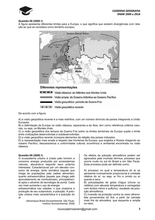 CADERNO GEOGRAFIA
ENEM 2009 a 2018
3novocadernoenem@gmail.com
Questão 08 (2009.1)
A figura apresenta diferentes limites para a Europa, o que significa que existem divergências com rela-
ção ao que se considera como território europeu.
De acordo com a figura,
A) a visão geopolítica recente é a mais restritiva, com um número diminuto de países integrando a União
Europeia.
B) a delimitação da Europa na visão clássica, separando-a da Ásia, tem como referência critérios natu-
rais, ou seja, os Montes Urais.
C) a visão geopolítica dos tempos da Guerra Fria sobre os limites territoriais da Europa supõe o limite
entre civilizações desenvolvidas e subdesenvolvidas.
D) a visão geopolítica recente incorpora elementos da religião dos países indicados.
E) a representação mais ampla a respeito das fronteiras da Europa, que engloba a Rússia chegando ao
oceano Pacífico, descaracteriza a uniformidade cultural, econômica e ambiental encontrada na visão
clássica.
Questão 09 (2009.1)
O ecossistema urbano é criado pelo homem e
consome energia produzida por ecossistemas
naturais, alocando-a segundo seus próprios
interesses. Caracteriza-se por um elevado con-
sumo de energia, tanto somática (aquela que
chega às populações pela cadeia alimentar),
quanto extrassomática (aquela que chega pelo
aproveitamento de combustíveis), principalmen-
te após o advento da tecnologia de ponta. Cada
vez mais aumenta o uso de energia
extrassomática nas cidades, o que ocasiona a
produção de seu subproduto, a poluição. A polu-
ição urbana mais característica é a poluição do
ar.
(Almanaque Brasil Socioambiental. São Paulo:
Instituto Socioambiental, 2008)
Os efeitos da poluição atmosférica podem ser
agravados pela inversão térmica, processo que
ocorre muito no sul do Brasil e em São Paulo.
Esse processo pode ser definido como:
A) processo no qual a temperatura do ar se
apresenta inversamente proporcional à umidade
relativa do ar, ou seja, ar frio e úmido ou ar
quente e seco.
B) precipitações de gotas d’água (chuva ou
neblina) com elevada temperatura e carregadas
com ácidos nítrico e sulfúrico, resultado da polu-
ição atmosférica.
C) inversão da proteção contra os raios ultravio-
leta provenientes do Sol, a partir da camada
mais fria da atmosfera, que esquenta e amplia
os raios.
 