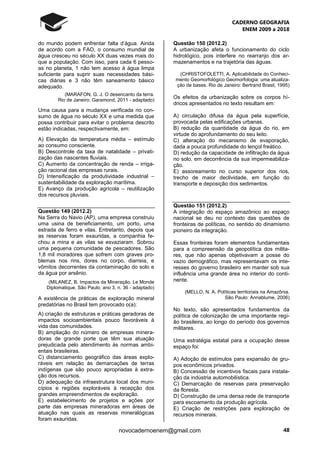 CADERNO GEOGRAFIA
ENEM 2009 a 2018
48novocadernoenem@gmail.com
do mundo podem enfrentar falta d’água. Ainda
de acordo com a FAO, o consumo mundial de
água cresceu no século XX duas vezes mais do
que a população. Com isso, para cada 6 pesso-
as no planeta, 1 não tem acesso à água limpa
suficiente para suprir suas necessidades bási-
cas diárias e 3 não têm saneamento básico
adequado.
(MARAFON, G. J. O desencanto da terra.
Rio de Janeiro: Garamond, 2011 - adaptado)
Uma causa para a mudança verificada no con-
sumo de água no século XX e uma medida que
possa contribuir para evitar o problema descrito
estão indicadas, respectivamente, em:
A) Elevação da temperatura média – estímulo
ao consumo consciente.
B) Descontrole da taxa de natalidade – privati-
zação das nascentes fluviais.
C) Aumento da concentração de renda – irriga-
ção racional das empresas rurais.
D) Intensificação da produtividade industrial –
sustentabilidade da exploração marítima.
E) Avanço da produção agrícola – reutilização
dos recursos pluviais.
Questão 149 (2012.2)
Na Serra do Navio (AP), uma empresa construiu
uma usina de beneficiamento, um porto, uma
estrada de ferro e vilas. Entretanto, depois que
as reservas foram exauridas, a companhia fe-
chou a mina e as vilas se esvaziaram. Sobrou
uma pequena comunidade de pescadores. São
1,8 mil moradores que sofrem com graves pro-
blemas nos rins, dores no corpo, diarreia, e
vômitos decorrentes da contaminação do solo e
da água por arsênio.
(MILANEZ, B. Impactos da Mineração. Le Monde
Diplomatique. São Paulo, ano 3, n. 36 - adaptado)
A existência de práticas de exploração mineral
predatórias no Brasil tem provocado o(a):
A) criação de estruturas e práticas geradoras de
impactos socioambientais pouco favoráveis à
vida das comunidades.
B) ampliação do número de empresas minera-
doras de grande porte que têm sua atuação
prejudicada pelo atendimento às normas ambi-
entais brasileiras.
C) distanciamento geográfico das áreas explo-
ráveis em relação às demarcações de terras
indígenas que são pouco apropriadas à extra-
ção dos recursos.
D) adequação da infraestrutura local dos muni-
cípios e regiões exploráveis à recepção dos
grandes empreendimentos de exploração.
E) estabelecimento de projetos e ações por
parte das empresas mineradoras em áreas de
atuação nas quais as reservas mineralógicas
foram exauridas.
Questão 150 (2012.2)
A urbanização afeta o funcionamento do ciclo
hidrológico, pois interfere no rearranjo dos ar-
mazenamentos e na trajetória das águas.
(CHRISTOFOLETTI, A. Aplicabilidade do Conheci-
mento Geomorfológico Geomorfologia: uma atualiza-
ção de bases. Rio de Janeiro: Bertrand Brasil, 1995)
Os efeitos da urbanização sobre os corpos hí-
dricos apresentados no texto resultam em:
A) circulação difusa da água pela superfície,
provocada pelas edificações urbanas.
B) redução da quantidade da água do rio, em
virtude do aprofundamento do seu leito.
C) alteração do mecanismo de evaporação,
dada a pouca profundidade do lençol freático.
D) redução da capacidade de infiltração da água
no solo, em decorrência da sua impermeabiliza-
ção.
E) assoreamento no curso superior dos rios,
trecho de maior declividade, em função do
transporte e deposição dos sedimentos.
Questão 151 (2012.2)
A integração do espaço amazônico ao espaço
nacional se deu no contexto das questões de
fronteiras de políticas, no sentido do dinamismo
pioneiro da integração.
Essas fronteiras foram elementos fundamentais
para a compreensão da geopolítica dos milita-
res, que não apenas objetivavam a posse do
vazio demográfico, mas representavam os inte-
resses do governo brasileiro em manter sob sua
influência uma grande área no interior do conti-
nente.
(MELLO, N. A. Políticas territoriais na Amazônia.
São Paulo: Annablume, 2006)
No texto, são apresentados fundamentos da
política de colonização de uma importante regi-
ão brasileira, ao longo do período dos governos
militares.
Uma estratégia estatal para a ocupação desse
espaço foi:
A) Adoção de estímulos para expansão de gru-
pos econômicos privados.
B) Concessão de incentivos fiscais para instala-
ção da indústria automobilística.
C) Demarcação de reservas para preservação
da floresta.
D) Construção de uma densa rede de transporte
para escoamento da produção agrícola.
E) Criação de restrições para exploração de
recursos minerais.
 