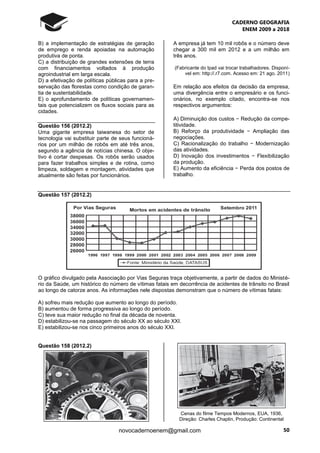 CADERNO GEOGRAFIA
ENEM 2009 a 2018
50novocadernoenem@gmail.com
B) a implementação de estratégias de geração
de emprego e renda apoiadas na automação
produtiva de ponta.
C) a distribuição de grandes extensões de terra
com financiamentos voltados à produção
agroindustrial em larga escala.
D) a efetivação de políticas públicas para a pre-
servação das florestas como condição de garan-
tia de sustentabilidade.
E) o aprofundamento de políticas governamen-
tais que potencializem os fluxos sociais para as
cidades.
Questão 156 (2012.2)
Uma gigante empresa taiwanesa do setor de
tecnologia vai substituir parte de seus funcioná-
rios por um milhão de robôs em até três anos,
segundo a agência de notícias chinesa. O obje-
tivo é cortar despesas. Os robôs serão usados
para fazer trabalhos simples e de rotina, como
limpeza, soldagem e montagem, atividades que
atualmente são feitas por funcionários.
A empresa já tem 10 mil robôs e o número deve
chegar a 300 mil em 2012 e a um milhão em
três anos.
(Fabricante do Ipad vai trocar trabalhadores. Disponí-
vel em: http://.r7.com. Acesso em: 21 ago. 2011)
Em relação aos efeitos da decisão da empresa,
uma divergência entre o empresário e os funci-
onários, no exemplo citado, encontra-se nos
respectivos argumentos:
A) Diminuição dos custos − Redução da compe-
titividade.
B) Reforço da produtividade − Ampliação das
negociações.
C) Racionalização do trabalho − Modernização
das atividades.
D) Inovação dos investimentos − Flexibilização
da produção.
E) Aumento da eficiência − Perda dos postos de
trabalho.
Questão 157 (2012.2)
O gráfico divulgado pela Associação por Vias Seguras traça objetivamente, a partir de dados do Ministé-
rio da Saúde, um histórico do número de vítimas fatais em decorrência de acidentes de trânsito no Brasil
ao longo de catorze anos. As informações nele dispostas demonstram que o número de vítimas fatais:
A) sofreu mais redução que aumento ao longo do período.
B) aumentou de forma progressiva ao longo do período.
C) teve sua maior redução no final da década de noventa.
D) estabilizou-se na passagem do século XX ao século XXI.
E) estabilizou-se nos cinco primeiros anos do século XXI.
Questão 158 (2012.2)
Cenas do filme Tempos Modernos, EUA, 1936,
Direção: Charles Chaplin, Produção: Continental
 