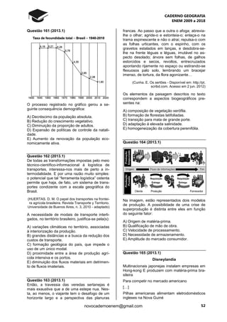CADERNO GEOGRAFIA
ENEM 2009 a 2018
52novocadernoenem@gmail.com
Questão 161 (2013.1)
O processo registrado no gráfico gerou a se-
guinte consequência demográfica:
A) Decréscimo da população absoluta.
B) Redução do crescimento vegetativo.
C) Diminuição da proporção de adultos.
D) Expansão de políticas de controle da natali-
dade.
E) Aumento da renovação da população eco-
nomicamente ativa.
Questão 162 (2013.1)
De todas as transformações impostas pelo meio
técnico-científico-informacional à logística de
transportes, interessa-nos mais de perto a in-
termodalidade. E por uma razão muito simples:
o potencial que tal “ferramenta logística” ostenta
permite que haja, de fato, um sistema de trans-
portes condizente com a escala geográfica do
Brasil.
(HUERTAS. D. M. O papel dos transportes na frontei-
ra agrícola brasileira. Revista Transporte y Territorio.
Universidade de Buenos Aires, n. 3, 2010 - adaptado)
A necessidade de modais de transporte interli-
gados, no território brasileiro, justifica-se pela(s):
A) variações climáticas no território, associadas
à interiorização da produção.
B) grandes distâncias e a busca da redução dos
custos de transporte.
C) formação geológica do país, que impede o
uso de um único modal.
D) proximidade entre a área de produção agrí-
cola intensiva e os portos.
E) diminuição dos fluxos materiais em detrimen-
to de fluxos imateriais.
Questão 163 (2013.1)
Então, a travessia das veredas sertanejas é
mais exaustiva que a de uma estepe nua. Nes-
ta, ao menos, o viajante tem o desafogo de um
horizonte largo e a perspectiva das planuras
francas. Ao passo que a outra o afoga; abrevia-
lhe o olhar; agride-o e estonteia-o; enlaça-o na
trama espinescente e não o atrai; repulsa-o com
as folhas urticantes, com o espinho, com os
gravetos estalados em lanças, e desdobra-se-
lhe na frente léguas e léguas, imutável no as-
pecto desolado; árvore sem folhas, de galhos
estorcidos e secos, revoltos, entrecruzados
apontando rijamente no espaço ou estirando-se
flexuosos palo solo, lembrando um bracejar
imenso, de tortura, da flora agonizante…
(Cunha. E. Os sertões - Disponível em: http://pt.
scribd.com. Acesso em 2 jun. 2012)
Os elementos da paisagem descritos no texto
correspondem a aspectos biogeográficos pre-
sentes na:
A) composição de vegetação xerófila.
B) formação de florestas latifoliadas.
C) transição para mata de grande porte.
D) adaptação à elevada salinidade.
E) homogeneização da cobertura perenifólia.
Questão 164 (2013.1)
Na imagem, estão representados dois modelos
de produção. A possibilidade de uma crise de
superprodução é distinta entre eles em função
do seguinte fator:
A) Origem de matéria-prima.
B) Qualificação de mão de obra.
C) Velocidade de processamento.
D) Necessidade de armazenamento.
E) Amplitude do mercado consumidor.
Questão 165 (2013.1)
Disneylandia
Multinacionais japonejas instalam empresas em
Hong-kong E produzem com matéria-prima bra-
sileira
Para competir no mercado americano
[…]
Pilhas americanas alimentam eletrodomésticos
ingleses na Nova Guiné
 