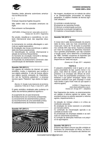 CADERNO GEOGRAFIA
ENEM 2009 a 2018
53novocadernoenem@gmail.com
Gasolina árabe alimenta automóveis america-
nos na África do Sul
[…]
Crianças iraquianas fugidas da guerra
Não obtêm visto no consulado americano do
Egito
Para entrarem na Disneylandia
(ANTUNES, A Disponível em: www.radio.uol.com.br -
Acesso em: fev 2013 - fragmento)
Na canção, ressalta-se a coexistência, no con-
texto internacional atual, das seguintes situa-
ções:
A) Acirramento do controle alfandegário e estí-
mulo ao capital especulativo.
B) Ampliação das trocas econômicas e seletivi-
dade dos fluxos populacionais.
C) Intensificação do controle informacional e
adoção de barreiras fitossanitárias.
D) Aumento da circulação mercantil e desregu-
lamentação do sistema financeiro.
E) Expansão do protecionismo comercial e des-
caracterização de identidades nacionais.
Questão 166 (2013.1)
Um gigante da indústria da internet, em gesto
simbólico, mudou o tratamento que conferia à
sua página palestina. O site de buscas alterou
sua página quando acessada da Cisjordânia.
Em vez de “territórios palestinos”, a empresa
escreve agora “Palestina” logo abaixo do logoti-
po.
(Bercito, D. Google muda tratamento de territórios
palestinos. Folha de S. Paulo, 4 maio 2013 - adP)
O gesto simbólico sinalizado pela mudança no
status dos territórios palestinos significa o:
A) surgimento de um país binacional.
B) fortalecimento de movimentos antissemitas.
C) esvaziamento de assentamentos judaicos.
D) reconhecimento de uma autoridade jurídica.
E) estabelecimento de fronteiras nacionais.
Questão 167 (2013.1)
Na imagem, visualizam-se um método de cultivo
e as transformações provocadas no espaço
geográfico. O objetivo imediato da técnica agrí-
cola utilizada é:
A) controlar a erosão laminar.
B) preservar as nascentes fluviais.
C) diminuir a contaminação química.
D) incentivar a produção transgênica.
E) implantar a mecanização intensiva.
Questão 168 (2013.1)
TEXTO I
A nossa luta é pela democratização da proprie-
dade da terra, cada vez mais concentrada em
nosso país. Cerca de 1% de todos os proprietá-
rios controla 46% das terras. Fazemos pressão
por meio da ocupação de latifúndios improduti-
vos e grandes propriedades, que não cumprem
a função social, como determina a Constituição
de 1988. Também ocupamos as fazendas que
têm origem na grilagem de terras públicas.
Disponível em: www.mst.org.br.
(Acesso em: 25 ago. 2011 - adaptado)
TEXTO II
O pequeno proprietário rural é igual a um pe-
queno proprietário de loja: quanto menor o ne-
gócio, mais difícil de manter, pois tem de ser
produtivo e os encargos são difíceis de arcar.
Sou a favor de propriedades produtivas e sus-
tentáveis e que gerem empregos. Apoiar uma
empresa produtiva que gere emprego é muito
mais barato e gera muito mais do que apoiar a
reforma agrária.
(LESSA, C. Disponível em:
www.observadorpolitico.org.br.
Acesso em: 25 ago 2011 - adaptado)
Nos fragmentos dos textos, os posicionamentos
em relação à reforma agrária se opõem. Isso
acontece porque os autores associam a reforma
agrária, respectivamente, à:
A) redução do inchaço urbano e à crítica ao
minifúndio camponês.
B) ampliação da renda nacional e à prioridade
ao mercado externo.
C) contenção da mecanização agrícola e ao
combate ao êxodo rural.
D) privatização de empresas estatais e ao estí-
mulo ao crescimento econômico.
E) correção de distorções históricas e ao prejuí-
zo ao agronegócio.
Questão 169 (2013.1)
Embora haja dados comuns que dão unidade ao
fenômeno da urbanização na África, na Ásia e
na América Latina, os impactos são distintos em
 