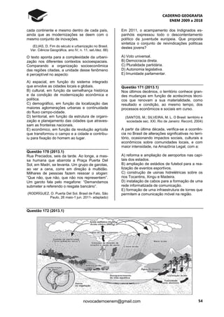 CADERNO GEOGRAFIA
ENEM 2009 a 2018
54novocadernoenem@gmail.com
cada continente e mesmo dentro de cada país,
ainda que as modernizações se deem com o
mesmo conjunto de inovações.
(ELIAS, D. Fim do século e urbanização no Brasil.
Ver. Ciência Geográfica, ano IV, n. 11, set./dez. 88)
O texto aponta para a complexidade da urbani-
zação nos diferentes contextos socioespaciais.
Comparando a organização socioeconômica
das regiões citadas, a unidade desse fenômeno
é perceptível no aspecto:
A) espacial, em função do sistema integrado
que envolve as cidades locais e globais.
B) cultural, em função da semelhança histórica
e da condição de modernização econômica e
política.
C) demográfico, em função da localização das
maiores aglomerações urbanas e continuidade
do fluxo campo-cidade.
D) territorial, em função da estrutura de organi-
zação e planejamento das cidades que atraves-
sam as fronteiras nacionais.
E) econômico, em função da revolução agrícola
que transformou o campo e a cidade e contribu-
iu para fixação do homem ao lugar.
Questão 170 (2013.1)
Rua Preciados, seis da tarde. Ao longe, a mas-
sa humana que abarrota a Praça Puerta Del
Sol, em Madri, se levanta. Um grupo de garotas,
ao ver a cena, corre em direção à multidão.
Milhares de pessoas fazem ressoar o slogan:
“Que não, que não, que não nos representem”.
Um garoto fala pelo megafone: “Demandamos
submeter a referendo o resgate bancário”.
(RODRÍGUEZ, O. Puerta Del Sol. Brasil de Fato, São
Paulo, 26 maio-1 jun. 2011- adaptado)
Em 2011, o acampamento dos Indignados es-
panhóis expressou todo o descontentamento
político da juventude europeia. Que proposta
sintetiza o conjunto de reivindicações políticas
destes jovens?
A) Voto universal.
B) Democracia direta.
C) Pluralidade partidária.
D) Autonomia legislativa.
E) Imunidade parlamentar.
Questão 171 (2013.1)
Nos últimos decênios, o território conhece gran-
des mudanças em função de acréscimos técni-
cos que renovam a sua materialidade, como
resultado e condição, ao mesmo tempo, dos
processos econômicos e sociais em curso.
(SANTOS, M.; SILVEIRA; M. L. O Brasil: território e
sociedade sec. XXI. Rio de Janeiro: Record, 2004)
A partir da última década, verifica-se a ocorrên-
cia no Brasil de alterações significativas no terri-
tório, ocasionando impactos sociais, culturais e
econômicos sobre comunidades locais, e com
maior intensidade, na Amazônia Legal, com a:
A) reforma e ampliação de aeroportos nas capi-
tais dos estados.
B) ampliação de estádios de futebol para a rea-
lização de eventos esportivos.
C) construção de usinas hidrelétricas sobre os
rios Tocantins, Xingu e Madeira.
D) instalação de cabos para a formação de uma
rede informatizada de comunicação.
E) formação de uma infraestrutura de torres que
permitem a comunicação móvel na região.
Questão 172 (2013.1)
 