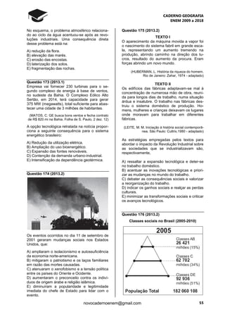 CADERNO GEOGRAFIA
ENEM 2009 a 2018
55novocadernoenem@gmail.com
No esquema, o problema atmosférico relaciona-
do ao ciclo da água acentuou-se após as revo-
luções industriais. Uma consequência direta
desse problema está na:
A) redução da flora.
B) elevação das marés.
C) erosão das encostas.
D) laterização dos solos.
E) fragmentação das rochas.
Questão 173 (2013.1)
Empresa vai fornecer 230 turbinas para o se-
gundo complexo de energia à base de ventos,
no sudeste da Bahia. O Complexo Eólico Alto
Sertão, em 2014, terá capacidade para gerar
375 MW (megawatts), total suficiente para abas-
tecer uma cidade de 3 milhões de habitantes.
(MATOS, C. GE busca bons ventos e fecha contrato
de R$ 820 mi na Bahia. Folha de S. Paulo, 2 dez. 12)
A opção tecnológica retratada na notícia propor-
ciona a seguinte consequência para o sistema
energético brasileiro:
A) Redução da utilização elétrica.
B) Ampliação do uso bioenergético.
C) Expansão das fontes renováveis.
D) Contenção da demanda urbano-industrial.
E) Intensificação da dependência geotérmica.
Questão 174 (2013.2)
Os eventos ocorridos no dia 11 de setembro de
2001 geraram mudanças sociais nos Estados
Unidos, que:
A) ampliaram o isolacionismo e autossuficiência
da economia norte-americana.
B) mitigaram o patriotismo e os laços familiares
em razão das mortes causadas.
C) atenuaram o xenofobismo e a tensão política
entre os países do Oriente e Ocidente.
D) aumentaram o preconceito contra os indiví-
duos de origem árabe e religião islâmica.
E) diminuíram a popularidade e legitimidade
imediata do chefe de Estado para lidar com o
evento.
Questão 175 (2013.2)
TEXTO I
O aparecimento da máquina movida a vapor foi
o nascimento do sistema fabril em grande esca-
la, representando um aumento tremendo na
produção, abrindo caminho na direção dos lu-
cros, resultado do aumento da procura. Eram
forças abrindo um novo mundo.
(HUBERMAN, L. História da riqueza do homem.
Rio de Janeiro: Zahar, 1974 - adaptado)
TEXTO II
Os edifícios das fábricas adaptavam-se mal à
concentração de numerosa mão de obra, reuni-
da para longos dias de trabalho, numa situação
árdua e insalubre. O trabalho nas fábricas des-
truiu o sistema doméstico de produção. Ho-
mens, mulheres e crianças deixavam os lugares
onde moravam para trabalhar em diferentes
fábricas.
(LEITE, M. M. Iniciação à história social contemporâ-
nea. São Paulo: Cultrix,1980 - adaptado)
As estratégias empregadas pelos textos para
abordar o impacto da Revolução Industrial sobre
as sociedades que se industrializavam são,
respectivamente,
A) ressaltar a expansão tecnológica e deter-se
no trabalho doméstico.
B) acentuar as inovações tecnológicas e priori-
zar as mudanças no mundo do trabalho.
C) debater as consequências sociais e valorizar
a reorganização do trabalho.
D) indicar os ganhos sociais e realçar as perdas
culturais.
E) minimizar as transformações sociais e criticar
os avanços tecnológicos.
Questão 176 (2013.2)
Classes sociais no Brasil (2005-2010)
 