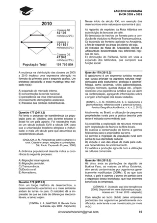 CADERNO GEOGRAFIA
ENEM 2009 a 2018
56novocadernoenem@gmail.com
A mudança na distribuição das classes de 2005
a 2010 implicou uma expressiva alteração no
formato do primeiro para o segundo gráfico. Um
processo associado a essa mudança está indi-
cado no(a):
A) expansão do mercado interno.
B) concentração da renda nacional.
C) persistência da crise internacional.
D) crescimento demográfico acelerado.
E) fracasso das políticas redistributivas.
Questão 177 (2013.2)
Foi lento o processo de transferência da popu-
lação para as cidades, pois durante séculos o
Brasil foi um país agrário. Foi necessário mais
de um século (século XVIII a século XIX) para
que a urbanização brasileira atingisse a maturi-
dade; e mais um século para que assumisse as
características atuais.
(ENDLICH, A. M. Perspectivas sobre o urbano e o
rural. Cidade e campo: relações e contradições.
São Paulo: Expressão Popular, 2006)
A dinâmica populacional descrita indica a ocor-
rência do seguinte processo:
A) Migração intrarregional.
B) Migração pendular.
C) Transumância.
D) Êxodo rural.
E) Nomadismo.
Questão 178 (2013.2)
Com um longo histórico de desencontros, o
desenvolvimento econômico e o meio ambiente
andam às turras no país. O noticiário dá a im-
pressão de que se trata de diferenças irreconci-
liáveis, e talvez sejam.
(CINTRA, L. A.; MARTINS, R. Revista Carta
na Escola, ago. 2009 - fragmento)
Nesse início de século XXI, um exemplo dos
desencontros entre natureza e economia é o(a):
A) replantio de espécies da Mata Atlântica em
substituição às lavouras de café.
B) derrubada de trechos de floresta para a con-
clusão de viadutos na Rodovia Transamazônica.
C) expansão da fronteira agrícola na Amazônia,
a fim de expandir as áreas de plantio de soja.
D) redução da Mata de Araucárias devido à
urbanização descontrolada nas diferentes regi-
ões do país.
E) diminuição do Pantanal, tendo em vista a
expansão dos latifúndios, que cumprem sua
função social.
Questão 179 (2013.2)
O geoturismo é um segmento turístico recente
que busca priorizar os aspectos naturais negli-
genciados pelo ecoturismo: geologia e geomor-
fologia, como cavernas, sítios paleontológicos,
maciços rochosos, quedas d’água etc., propor-
cionando uma experiência turística que vai além
da contemplação, agregando informações sobre
a origem e formação dos locais visitados.
(BENTO, L. C. M.; RODRIGUES, S. C. Geoturismo e
geomorfossítios: refletindo sobre o potencial turístico.
Revista Geográfica Acadêmica, v. 4, n. 2, 2010)
Atualmente, no Brasil, a utilização de pequenas
propriedades rurais para a prática descrita pelo
texto é indicada como método que:
A) possibilita a exploração de recursos minerais
sem degradação da fauna e da flora locais.
B) associa a conservação do bioma a ganhos
financeiros para o proprietário da terra.
C) permite a migração da população rural sem
perda de sua identidade cultural.
D) impede o uso das áreas de mata para culti-
vos dependentes de sombreamento.
E) viabiliza a produção agrícola com a utilização
de culturas comerciais.
Questão 180 (2013.2)
Há cinco anos as plantações de algodão de
Burkina Faso, as maiores da África Ocidental,
vêm sendo contaminadas por organismos gene-
ticamente modificados (OGMs). E ao que tudo
indica, o país é apenas o ponto de partida para
a expansão dessa tecnologia, que traz enormes
benefícios às empresas.
(GÉRARD, F. O pesado jogo dos transgênicos
[2009]. Disponível em: www.diplomatique.org.br.
Acesso em: 19 mar. 2010 - adaptado)
Com relação ao lucro obtido pelas empresas
produtoras dos organismos geneticamente mo-
dificados, este tende a ser maximizado por meio
do(a):
 