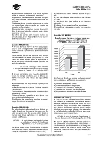 CADERNO GEOGRAFIA
ENEM 2009 a 2018
57novocadernoenem@gmail.com
A) propriedade intelectual, que rende royalties
sobre as patentes de sementes e insumos.
B) produção das sementes e insumos nos paí-
ses consumidores, acarretando economia em
logística.
C) elaboração de produtos adaptados às cultu-
ras específicas, abandonando as vendas de
produtos uniformizados.
D) manutenção, nos países menos desenvolvi-
dos, de grandes fazendas voltadas para o abas-
tecimento interno.
E) cultivo de plantas com maiores índices de
produtividade, o que lhes renderia maior publici-
dade no combate à fome.
Questão 181 (2013.2)
A década de 1970 marcou o início das preocu-
pações com a relação entre a atividade produti-
va no campo e a preservação do meio ambiente
no Brasil.
Essa mesma década se destaca pelo avanço
das tecnologias de ponta, que passam a ocupar
cada vez mais espaço junto à agricultura e,
ainda que numa dimensão menor, também, na
agricultura familiar.
(SILVA, P.S. Tecnologia e meio ambiente:
o processo de modernização da agricultura familiar.
Revista da Fapese, v. 3, n. 2, jul.-dez., 2007)
O avanço tecnológico e os impactos socioambi-
entais no campo brasileiro após a década de
1970 evidenciam uma relação de equivalência
entre:
A) investimento em maquinários e geração de
empregos.
B) expansão das técnicas de cultivo e distribui-
ção fundiária.
C) crescimento da produtividade e redistribuição
espacial do cultivo.
D) inovações nos pesticidas e redução da con-
taminação dos trabalhadores.
E) utilização da engenharia genética e conser-
vação dos biomas ameaçados.
Questão 182 (2013.2)
Os solos tropicais são naturalmente ácidos, em
razão da pobreza do material de origem ou de-
vido aos processos de gênese. Além disso, o
manejo das áreas agrícolas pode conduzir os
solos à acidificação.
(SOUZA, H. A. et al. Calagem e adubação boratada
na produção de feijoeiro. Revista Ciência
Agronômica, v. 42, n. 2, abr.-jun. 2011)
Em solos ácidos como os brasileiros, o método
mais indicado, com o elemento utilizado para a
correção do problema descrito no texto é o(a):
A) descanso do solo a partir da técnica de pou-
sio.
B) uso da calagem pela introdução de calcário
no solo.
C) aração do solo para realizar a sua descom-
pactação.
D) plantio direto para diversificar as culturas.
E) rotação de culturas para manter os nutrientes
no solo.
Questão 183 (2013.2)
Brasileiros de 5 anos ou mais de idade que
viviam no exterior entre 31/07/1995 e
31/07/2005 e retornaram para o Brasil
Um fator no Brasil que explica a situação social
demonstrada no gráfico está expresso em:
A) Declínio do trabalho formal.
B) Subsídio econômico do governo.
C) Aumento do controle da migração.
D) Decréscimo da renda dos empregados.
E) Expansão da demanda de mão de obra.
Questão 184 (2013.2)
A crise do modelo de desenvolvimento brasilei-
ro, perverso e excludente, foi marcada, especi-
almente, pela concentração de renda. As con-
sequências dessa agravante são observadas
por alguns problemas caóticos, como gastos
infinitos com segurança pública, vias saturadas
e mal planejadas, poluição hídrica e aglomera-
dos urbanos sem infraestrutura.
(SOUZA, J. A. et. al. Ocupação Desordenada. In:
Revista Conhecimento Prático Geografia, abr. 2010)
No espaço urbano brasileiro, vêm se agravando
os problemas socioambientais relacionados a
um modelo de desenvolvimento que configurou
formas diversas de exclusão social. Uma ação
capaz de colaborar com a solução desses pro-
blemas é:
 