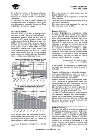 CADERNO GEOGRAFIA
ENEM 2009 a 2018
4novocadernoenem@gmail.com
D) fenômeno em que o ar fica estagnado sobre
um local por um período de tempo e não há
formação de ventos e correntes ascendentes na
atmosfera.
E) fenômeno no qual os gases presentes na
atmosfera permitem a passagem da luz solar,
mas bloqueiam a irradiação do calor da Terra,
impedindo-o de voltar ao espaço.
Questão 10 (2009.1)
No Brasil, entre 2001 e 2007, a renda per capita
dos mais pobres cresceu substancialmente. O
crescimento anual da renda dos 10% mais po-
bres foi de 7%, quase três vezes maior que a
média nacional de 2,5%. Observe-se que, entre
2001 e 2007, houve dois momentos bastante
distintos do crescimento da renda dos grupos.
Entre 2001 e 2003, a renda média per capita
decresceu a uma taxa de 3% ano. Entre 2003 e
2007 essa renda média cresceu 5,4%. Conside-
ra-se classe média, aqui, os extratos situados
entre o terceiro e o oitavo décimos da distribui-
ção de renda representada nos gráficos.
Com relação à taxa de crescimento médio da
renda familiar per capita entre 2001 e 2003 e
considerando-se a distribuição das classes so-
ciais no Brasil, o gráfico mostra que:
A) a renda da classe média apresentou decrés-
cimo.
B) a renda familiar per capita cresceu para os
grupos especificados.
C) a renda dos 10% mais pobres foi o dobro da
média nacional.
D) ela decresceu linearmente com relação aos
décimos da distribuição.
E) o decréscimo mais acentuado foi para os
10% mais ricos, sendo de 2,8%.
Questão 11 (2009.1)
O Ministro da Saúde disse em audiência pública
em 2009 que é justo acionar na Justiça o gestor
público que não provê, dentro de sua compe-
tência e responsabilidade, os bens e serviços de
saúde disponibilizados no Sistema Único de
Saúde (SUS). Mas observou que a via judicial
não pode se constituir em meio de quebrar os
limites técnicos e éticos que sustentam o siste-
ma. Segundo o ministro, a Justiça não pode
impor o uso de tecnologias, insumos ou medi-
camentos, deslocando recursos de destinações
planejadas e prioritárias e – o que surpreende
muitas vezes – com isso colocando em risco e
trazendo prejuízo à vida das pessoas.
(Disponível em: http://www.stf.jus.br.
Acesso em: 07 maio 2009)
A preocupação do ministro com o acionamento
da justiça para garantia do direito à saúde é
motivada:
A) pelos conflitos entre as demandas dos paci-
entes, as possibilidades do sistema e as pres-
sões dos laboratórios para incorporar novos e
caros medicamentos à lista do SUS.
B) pelas decisões judiciais que impedem o uso
de procedimentos e medicamentos ainda não
experimentados ou sem a necessária compro-
vação de efetividade e custo-benefício.
C) pela falta de previsão legal da garantia à
assistência farmacêutica ao conjunto do povo
brasileiro, o que gera distorções no SUS.
D) pelo uso indiscriminado de medicamentos
pela população brasileira, sem consulta médica,
medida que foi garantida por decisão judicial.
E) pelo descompromisso ético de profissionais
de saúde que indicam apenas tratamentos de
alto custo, fragilizando o SUS.
Questão 12 (2009.1)
Os dados dos gráficos a seguir foram extraídos
da Pesquisa Nacional por Amostras de Domicí-
lios (PNAD), do Instituto Brasileiro de Geografia
e Estatística (IBGE), a respeito da população
nas cinco grandes regiões brasileiras. O gráfico
da esquerda mostra a distribuição da população
brasileira, em milhões de habitantes e, o da
direita, mostra o percentual da população que
reside em domicílios urbanos sem saneamento
básico adequado.
 